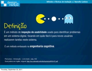 Métodos e Técnicas de Avaliação 2 / Marcello Cardoso




    Definição
    É um método de inspeção de usabilidade usado para identiﬁcar problemas
    em um sistema digital, focando em quão fácil é para novos usuários
    realizarem tarefas neste sistema.

    É um método embasado na engenharia                         cognitiva.



     Percursos – Introdução - Livro texto - pág. 442
     Guia prático em inglês, original: http://ics.colorado.edu/techpubs/pdf/93-07.pdf




Thursday, September 22, 2011
 