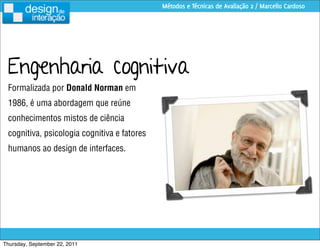 Métodos e Técnicas de Avaliação 2 / Marcello Cardoso




 Engenharia cognitiva
 Formalizada por Donald Norman em
 1986, é uma abordagem que reúne
 conhecimentos mistos de ciência
 cognitiva, psicologia cognitiva e fatores
 humanos ao design de interfaces.




Thursday, September 22, 2011
 