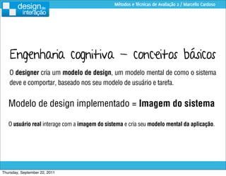 Métodos e Técnicas de Avaliação 2 / Marcello Cardoso




    Engenharia cognitiva - conceitos básicos
   O designer cria um modelo de design, um modelo mental de como o sistema
   deve e comportar, baseado nos seu modelo de usuário e tarefa.


   Modelo de design implementado = Imagem do sistema

   O usuário real interage com a imagem do sistema e cria seu modelo mental da aplicação.




Thursday, September 22, 2011
 