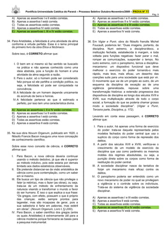 Pontifícia Universidade Católica do Paraná – Processo Seletivo Outubro-Novembro/2009 – PROVA Nº 11
                                                                                                                          Pág. 9
    A)   Apenas as assertivas I e II estão corretas.                 A)   Apenas as assertivas I e II estão corretas.
    B)   Apenas a assertiva I está correta.                          B)   Apenas as assertivas II e IV estão corretas.
    C)   Todas as assertivas estão corretas.                         C)   Apenas as assertivas II e III estão corretas.
    D)   Apenas a assertiva IV está correta.                         D)   Todas as assertivas estão corretas.
    E)   Apenas as assertivas I, III e IV estão corretas.            E)   Apenas a assertiva IV está correta.


34. Para Aristóteles, a felicidade é uma atividade da alma       36. Em Vigiar e Punir, obra do filósofo francês Michel
    conforme a virtude perfeita. Esse é o tema principal             Foucault, podemos ler: “Duas imagens, portanto, da
    do primeiro livro da obra Ética a Nicômaco.
                                                                     disciplina. Num extremo, a disciplina-bloco, a
                                                                     instituição fechada, estabelecida à margem, e toda
    Sobre isso, é CORRETO afirmar que:
                                                                     voltada para funções negativas: fazer parar o mal,
                                                                     romper as comunicações, suspender o tempo. No
      I. O bem em si mesmo só faz sentido se buscado                 outro extremo, com o panoptismo, temos a disciplina-
          na prática e não apenas conhecido como uma                 mecanismo: um dispositivo funcional que deve
          ideia abstrata, pois a função do homem é uma               melhorar o exercício do poder tornando-o mais
          atividade da alma segundo a razão.                         rápido, mais leve, mais eficaz, um desenho das
      II. Para o autor, só o homem pode ser considerado              coerções sutis para uma sociedade que está por vir.
          feliz porque só ele partilha a condição política, ou       O movimento que vai de um projeto ao outro, de um
          seja, a felicidade só pode ser conquistada na              esquema da disciplina de exceção ao de uma
          convivência.                                               vigilância generalizada, repousa sobre uma
     III. A felicidade de um homem depende unicamente                transformação histórica: a extensão progressiva dos
          do acúmulo de bens e honras.                               dispositivos de disciplina ao longo dos séculos XVII e
     IV. A felicidade pertence ao que é estimado e                   XVIII, sua multiplicação através de todo o corpo
          perfeito, por isso tem uma característica divina.          social, a formação do que se poderia chamar grosso
                                                                     modo a sociedade disciplinar”. (Vigiar e Punir,
    A)   Apenas as assertivas I, II e IV estão corretas.             Terceira parte, Disciplina, p. 172).
    B)   Apenas as assertivas I e II estão corretas.
    C)   Apenas a assertiva I está correta.                          Levando em conta essa passagem, é CORRETO
    D)   Todas as assertivas estão corretas.                         afirmar que:
    E)   Apenas a assertiva II está correta.
                                                                      I. Para o autor, há apenas uma forma de exercício
                                                                         do poder: trata-se daquela representada pelos
35. Na sua obra Novum Organum, publicado em 1620, o                      modelos fechados do poder central que usa o
    filósofo Francis Bacon inaugura uma nova concepção                   suplício do corpo como forma de repressão dos
    de conhecimento científico.                                          delitos.
                                                                     II. A partir dos séculos XVII e XVIII, verifica-se o
    Sobre esse novo conceito de ciência, é CORRETO
                                                                         crescimento de um modelo de exercício da
    afirmar que:
                                                                         disciplina que usa como parâmetro os mesmos
    I.   Para Bacon, a nova ciência deveria continuar                    moldes dos regimes absolutistas, ou seja, a
         usando o método dedutivo, já que ele é superior                 punição direta sobre os corpos como forma de
         ao método indutivo, pois este estaria por demais                restituição do poder central.
         limitado aos dados estatísticos observáveis.               III. A sociedade disciplinar nasce da tentativa de
    II. Ele pretende distanciar-se da visão aristotélica de              forjar um mecanismo mais eficaz contra os
         ciência como pura contemplação, como um saber                   delitos.
         em si mesmo.                                               IV. O panoptismo poderia ser entendido como um
    III. Ele busca um tipo de ciência que não privilegie o               novo mecanismo de poder no qual se privilegiam
         falar (a retórica), mas o fazer (as obras), ou seja,            a vigilância e o controle sobre os indivíduos.
         trata-se de um método de enfrentamento da                       Trata-se do sistema de vigilância da sociedade
         natureza visando a transformar o mundo a favor
                                                                         disciplinar.
         do ser humano. É isso o que explica a sua frase:
         “Os gregos, com efeito, possuem o que é próprio
                                                                     A)   Apenas as assertivas I e III estão corretas.
         das crianças: estão sempre prontos para
                                                                     B)   Apenas a assertiva II está correta.
         tagarelar, mas são incapazes de gerar, pois a
                                                                     C)   Todas as assertivas estão corretas.
         sua sabedoria é farta em palavras, mas estéril
                                                                     D)   Apenas as assertivas III e IV estão corretas.
         em obras”. (Novum Organum, Livro I, § LXXI).
                                                                     E)   Apenas a assertiva IV está correta.
    IV. Para Bacon, o saber científico dos gregos (entre
         os quais Aristóteles) é extremamente útil para a
         ciência moderna porque forneceria as bases para
         a pesquisa instrumental.
 