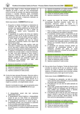 Pontifícia Universidade Católica do Paraná – Processo Seletivo Outubro-Novembro/2009 – PROVA Nº 11
                                                                                                                        Pág. 10
37. Na sua obra Vigiar e Punir, Foucault tematiza as                A)   Apenas as assertivas I e II estão corretas.
    relações de poder a partir de uma contraposição                 B)   Apenas a assertiva I e IV estão correta.
    entre as formas de punição dos regimes absolutistas             C)   Apenas as assertivas I e III estão corretas.
    europeus e aquelas utilizadas pelas sociedades                  D)   Todas as assertivas estão corretas.
    democráticas a partir do século XVIII. Essa análise             E)   Apenas a assertiva IV está correta.
    tem como foco principal o tratamento dedicado ao
    criminoso nesses períodos.
                                                                39. A respeito da noção de homem (portanto, da
   Sobre esse estudo, é CORRETO afirmar que:                        antropologia filosófica) presente nesta obra de
                                                                    Rousseau (Discurso sobre a origem e os
     I. Enquanto no direito monárquico o tratamento do              fundamentos da desigualdade entre os homens), é
        criminoso era feito a partir do exercício da                CORRETO afirmar que:
        punição, nos regimes posteriores ao século XVIII
        cria-se uma sociedade na qual o poder de
        vigilância é usado como mecanismo de                         I. Para o autor, o homem nasce puro e permanece
        disciplinação.                                                  bom na medida em que segue a natureza.
    II. O espetáculo do suplício não tinha por objetivo             II. A sociedade contribui para o crescimento do ser
        restituir o poder do rei, já que se tratava de um               humano, porque potencializa nele as virtudes
        mecanismo sem nenhum efeito sobre os súditos.                   naturais, contribuindo para que ele se torne ainda
        O único efeito do suplício seria a dor sobre o                  mais virtuoso.
        corpo, e isso explicaria por que os crimes                 III. A sociedade perverte o ser humano e, se o dever
        continuavam ocorrendo mesmo num regime tão                      lhe parece uma imposição externa, é justamente
        intenso de punição.                                             porque sua bondade natural foi pervertida pela
   III. Nos regimes marcados pelo suplício, todo ato                    sociedade.
        criminoso é tratado como uma afronta ao poder              IV. A perversão da natureza humana advém do
        do rei, que teria o suplício como instrumento de                surgimento da propriedade privada e dos
        exercício do poder que fora ofendido pelo crime.                interesses privados em geral, os quais
   IV. O suplício é considerado por Foucault como uma                   contribuem para que o homem se torne egoísta,
        iniciativa de punição sobre o corpo do indivíduo,               mentiroso e destrutivo.
        ou seja, uma pena dolorosa e atroz contra o
        corpo do criminoso. O grau da pena variaria                 A)   Apenas as assertivas I, III e IV estão corretas.
        segundo o grau do delito. O suplício seria um               B)   Apenas as assertivas I e III estão corretas.
        grande espetáculo que pretendia mostrar aos                 C)   Apenas a assertiva II está correta.
        demais o que ocorreria com eles caso                        D)   Todas as assertivas estão corretas.
        afrontassem o poder central.                                E)   Apenas a assertiva IV está correta.

   A)   Apenas as assertivas I e II estão corretas.
   B)   Apenas as assertivas I, III e IV estão corretas.
                                                                40. Na sua obra Suma Teológica, Tomás de Aquino tenta
   C)   Apenas as assertivas II e IV estão corretas.
                                                                    conciliar os valores da fé com os valores da razão,
   D)   Todas as assertivas estão corretas.
                                                                    levando em conta a filosofia de Aristóteles. Nesse
   E)   Apenas a assertiva IV está correta.
                                                                    sistema, a Prudência aparece como uma das virtudes
                                                                    indispensáveis para o bom agir do ser humano.
38. A obra de Jean-Jacques Rousseau, Discurso sobre a
                                                                    Sobre essa virtude é CORRETO afirmar que:
    origem e os fundamentos da desigualdade entre os
    homens, tem como questão central discutir se a                   I. A Prudência se apresenta, ao lado da razão,
    desigualdade entre os homens civilizados tem uma                    como caminho para a felicidade, já que possibilita
    origem (e, portanto, uma legitimidade) natural.                     ao homem agir corretamente.
                                                                    II. A Prudência é um uso reto da razão aplicada ao
   Quanto à conclusão do autor, que se apresenta como                   agir humano.
   tese principal da obra, é CORRETO afirmar que:                  III. A boa ação, guiada pela Prudência, parte de uma
                                                                        análise correta da realidade (uso da razão) e é
                                                                        essa análise que possibilita tomar a decisão
                                                                        correta numa dada situação específica.
     I. A desigualdade social não tem nenhuma                      IV. A Prudência não é mais do que uma virtude que
        legitimidade natural.                                           ajuda a decidir o que fazer no futuro e de bem
                                                                        avaliar o que já foi feito. Sendo assim, ela não
    II. A desigualdade natural legitima a desigualdade
                                                                        teria nenhuma aplicabilidade no presente.
        social, já que os mais fortes se apropriaram
        legitimamente dos bens da natureza a seu favor.
   III. A desigualdade econômica e social surge da                  A)   Apenas as assertivas I e II estão corretas.
        propriedade privada, que corrompe os costumes               B)   Apenas as assertivas I, II e III estão corretas.
        e cria uma falsa associação política.                       C)   Apenas as assertivas II e IV estão corretas.
   IV. A desigualdade seria parte do estado de natureza             D)   Todas as assertivas estão corretas.
        do ser humano e constituiria legitimamente a sua            E)   Apenas a assertiva IV está correta.
        essência.
 