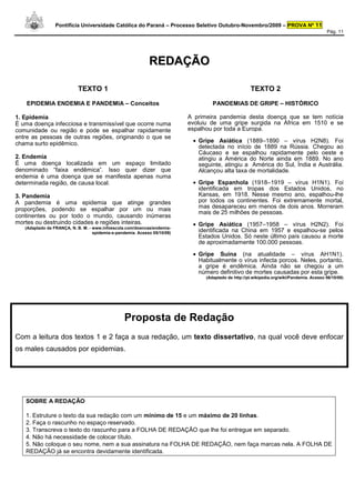Pontifícia Universidade Católica do Paraná – Processo Seletivo Outubro-Novembro/2009 – PROVA Nº 11
                                                                                                                                            Pág. 11




                                                             REDAÇÃO

                            TEXTO 1                                                                    TEXTO 2

    EPIDEMIA ENDEMIA E PANDEMIA – Conceitos                                         PANDEMIAS DE GRIPE – HISTÓRICO

1. Epidemia                                                                A primeira pandemia desta doença que se tem notícia
É uma doença infecciosa e transmissível que ocorre numa                    evoluiu de uma gripe surgida na África em 1510 e se
comunidade ou região e pode se espalhar rapidamente                        espalhou por toda a Europa.
entre as pessoas de outras regiões, originando o que se
chama surto epidêmico.                                                      • Gripe Asiática (1889–1890 – vírus H2N8). Foi
                                                                              detectada no início de 1889 na Rússia. Chegou ao
                                                                              Cáucaso e se espalhou rapidamente pelo oeste e
2. Endemia                                                                    atingiu a América do Norte ainda em 1889. No ano
É uma doença localizada em um espaço limitado                                 seguinte, atingiu a América do Sul, Índia e Austrália.
denominado “faixa endêmica”. Isso quer dizer que                              Alcançou alta taxa de mortalidade.
endemia é uma doença que se manifesta apenas numa
determinada região, de causa local.                                         • Gripe Espanhola (1918–1919 – vírus H1N1). Foi
                                                                              identificada em tropas dos Estados Unidos, no
3. Pandemia                                                                   Kansas, em 1918. Nesse mesmo ano, espalhou-lhe
A pandemia é uma epidemia que atinge grandes                                  por todos os continentes. Foi extremamente mortal,
proporções, podendo se espalhar por um ou mais                                mas desapareceu em menos de dois anos. Morreram
                                                                              mais de 25 milhões de pessoas.
continentes ou por todo o mundo, causando inúmeras
mortes ou destruindo cidades e regiões inteiras.                            • Gripe Asiática (1957–1958 – vírus H2N2). Foi
   (Adaptado de FRANÇA, N. B. M. - www.infoescola.com/doencas/endemia-
                                   epidemia-e-pandemia. Acesso 05/10/09)      identificada na China em 1957 e espalhou-se pelos
                                                                              Estados Unidos. Só neste último país causou a morte
                                                                              de aproximadamente 100.000 pessoas.

                                                                            • Gripe Suína (na atualidade – vírus AH1N1).
                                                                              Habitualmente o vírus infecta porcos. Neles, portanto,
                                                                              a gripe é endêmica. Ainda não se chegou a um
                                                                              número definitivo de mortes causadas por esta gripe.
                                                                                 (Adaptado de http://pt.wikipedia.org/wiki/Pandemia. Acesso 06/10/09)




                                                  Proposta de Redação
Com a leitura dos textos 1 e 2 faça a sua redação, um texto dissertativo, na qual você deve enfocar
os males causados por epidemias.




   SOBRE A REDAÇÃO

   1. Estruture o texto da sua redação com um mínimo de 15 e um máximo de 20 linhas.
   2. Faça o rascunho no espaço reservado.
   3. Transcreva o texto do rascunho para a FOLHA DE REDAÇÃO que lhe foi entregue em separado.
   4. Não há necessidade de colocar título.
   5. Não coloque o seu nome, nem a sua assinatura na FOLHA DE REDAÇÃO, nem faça marcas nela. A FOLHA DE
   REDAÇÃO já se encontra devidamente identificada.
 