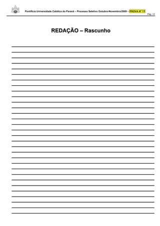 Pontifícia Universidade Católica do Paraná – Processo Seletivo Outubro-Novembro/2009 – PROVA Nº 11
                                                                                                         Pág. 12




                         REDAÇÃO – Rascunho

_____________________________________________________
_____________________________________________________
_____________________________________________________
_____________________________________________________
_____________________________________________________
_____________________________________________________
_____________________________________________________
_____________________________________________________
_____________________________________________________
_____________________________________________________
_____________________________________________________
_____________________________________________________
_____________________________________________________
_____________________________________________________
_____________________________________________________
_____________________________________________________
_____________________________________________________
_____________________________________________________
_____________________________________________________
_____________________________________________________
_____________________________________________________
_____________________________________________________
_____________________________________________________
_____________________________________________________
_____________________________________________________
_____________________________________________________
_____________________________________________________
_____________________________________________________
_____________________________________________________
_____________________________________________________
_____________________________________________________
 