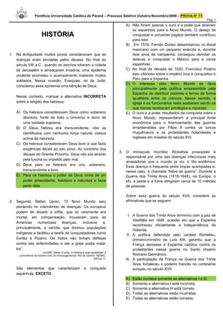 Pontifícia Universidade Católica do Paraná – Processo Seletivo Outubro-Novembro/2009 – PROVA Nº 11
                                                                                                                                    Pág. 1
                                                                                 A) Não foram apenas o ouro e a prata que atraíram
                                                                                    os espanhóis para o Novo Mundo. O desejo de
                      HISTÓRIA                                                      conquistar e converter pagãos também contribuiu
                                                                                    para isso.
                                                                                 B) Em 1519, Fernão Cortez desembarcou no litoral
                                                                                    mexicano com um pequeno exército e, durante
1. Na Antiguidade muitos povos consideravam que as                                  dois anos de campanha, conseguiu derrotar os
   doenças eram enviadas pelos deuses. No final do                                  astecas e conquistar o México para a coroa
   século VIII a.C., quando os assírios sitiaram a cidade                           espanhola.
   de Jerusalém e ameaçaram invadi-la, uma epidemia                              C) No final da década de 1520, Francisco Pizarro
   virulenta acometeu o acampamento matando muitos                                  saiu vitorioso sobre o império inca e conquistou o
                                                                                    Peru para a Espanha.
   soldados. Nessa ocasião, Ezequias, rei de Judá,
                                                                                 D) O interesse pelo Novo Mundo se dava
   considerou essa epidemia uma bênção de Deus.
                                                                                    principalmente pela política empreendida pela
                                                                                    Espanha de distribuir poderes e terras de forma
   Nesse contexto, marque a alternativa INCORRETA                                   igualitária entre os colonos. Nesse sentido, a
   sobre a religião dos hebreus:                                                    Igreja e os funcionários reais acabaram sendo os
                                                                                    que menos receberam privilégios e riquezas.
   A) Os hebreus consideravam Deus como soberano                                 E) O ouro e a prata, resultados da conquista sobre o
      absoluto, fonte de todo o Universo e dono de                                  Novo Mundo, representaram a principal fonte
      uma vontade suprema.                                                          econômica para o financiamento das guerras
   B) O Deus hebreu era transcendente, não se                                       empreendidas por Filipe II contra os turcos
      identificava com nenhuma força natural; estava                                muçulmanos e os protestantes holandeses e
      acima da natureza.                                                            ingleses em meados do século XVI.
   C) Os hebreus consideravam Deus bom e que fazia
      exigências éticas ao seu povo. Ao contrário dos
                                                                              3. O minúsculo micróbio Rickettsia prowazekii é
      deuses do Oriente Próximo, Deus não era atraído
                                                                                 responsável por uma das doenças infecciosas mais
      pela luxúria ou impelido pelo mal.
                                                                                 arrasadoras que o mundo já viu: o tifo endêmico.
   D) Deus para os hebreus era uno, soberano,                                    Essa doença é frequente entre tropas acampadas e,
      transcendente e bom.                                                       nesse caso, é chamada “febre de guerra”. Durante a
   E) Para os hebreus o poder de Deus vinha de um                                Guerra dos Trinta Anos (1618-1648), na Europa, o
      poder preexistente, habitava a natureza e fazia                            tifo, a peste e a fome atingiram cerca de 10 milhões
      parte dela.                                                                de pessoas.

                                                                                 Sobre essa guerra do século XVII, considere as
2. Segundo Stefan Ujvari, “O Novo Mundo saiu                                     afirmativas que se seguem:
   perdendo no intercâmbio de doenças. Os europeus
   podem ter levado a sífilis, que só raramente era
                                                                                   I. A Guerra dos Trinta Anos terminou com a paz de
   mortal; em compensação, trouxeram para as
                                                                                      Vestfália em 1648, ocasião em que a Espanha
   Américas     numerosas       doenças,    inclusive  e,
                                                                                      reconheceu oficialmente a independência da
   principalmente, a varíola, que dizimou populações
                                                                                      Holanda.
   indígenas e facilitou a tarefa de conquistadores como                          II. A política defendida pelo cardeal Richelieu,
   Cortez e Pizarro. Os índios não tinham defesas                                     primeiro-ministro de Luís XIII, garantiu que a
   contra tais enfermidades e até a gripe podia matá-                                 França apoiasse a Espanha católica contra os
   los”.                                                                              protestantes nessa guerra no Santo Império
                       UJVARI, Stefan Cunha. A história e suas epidemias: a
     convivência do homem com os microorganismos. Rio de Janeiro: SENAC,              Romano Germânico.
                                                                 2003,p.11.      III. A participação da França na Guerra dos Trinta
                                                                                      Anos fortaleceu o poderio francês no continente
   São elementos que                caracterizam         a    conquista               europeu no século XVII.
   espanhola, EXCETO:
                                                                                 A)   Estão corretas somente as alternativas I e III.
                                                                                 B)   Somente a alternativa I está incorreta.
                                                                                 C)   Somente a alternativa III está correta.
                                                                                 D)   Todas as alternativas estão incorretas.
                                                                                 E)   Todas as alternativas estão corretas.
 