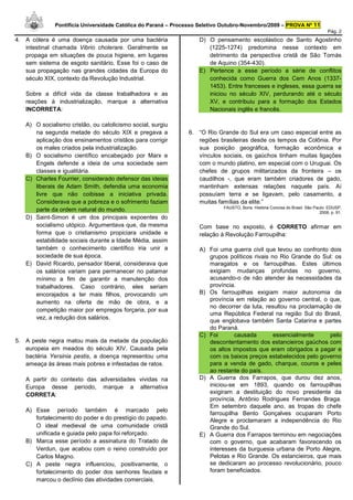 Pontifícia Universidade Católica do Paraná – Processo Seletivo Outubro-Novembro/2009 – PROVA Nº 11
                                                                                                                                  Pág. 2
4. A cólera é uma doença causada por uma bactéria                  D) O pensamento escolástico de Santo Agostinho
   intestinal chamada Vibrio cholerare. Geralmente se                 (1225-1274) predomina nesse contexto em
   propaga em situações de pouca higiene, em lugares                  detrimento da perspectiva cristã de São Tomás
   sem sistema de esgoto sanitário. Esse foi o caso de                de Aquino (354-430).
   sua propagação nas grandes cidades da Europa do                 E) Pertence a esse período a série de conflitos
   século XIX, contexto da Revolução Industrial.                      conhecida como Guerra dos Cem Anos (1337-
                                                                      1453). Entre franceses e ingleses, essa guerra se
   Sobre a difícil vida da classe trabalhadora e as                   iniciou no século XIV, perdurando até o século
   reações à industrialização, marque a alternativa                   XV, e contribuiu para a formação dos Estados
   INCORRETA:                                                         Nacionais inglês e francês.

   A) O socialismo cristão, ou catolicismo social, surgiu
      na segunda metade do século XIX e pregava a              6. “O Rio Grande do Sul era um caso especial entre as
      aplicação dos ensinamentos cristãos para corrigir           regiões brasileiras desde os tempos da Colônia. Por
      os males criados pela industrialização.                     sua posição geográfica, formação econômica e
   B) O socialismo científico encabeçado por Marx e               vínculos sociais, os gaúchos tinham muitas ligações
      Engels defende a ideia de uma sociedade sem                 com o mundo platino, em especial com o Uruguai. Os
      classes e igualitária.                                      chefes de grupos militarizados da fronteira – os
   C) Charles Fourrier, considerado defensor das ideias           caudilhos -, que eram também criadores de gado,
      liberais de Adam Smith, defendia uma economia               mantinham extensas relações naquele país. Aí
      livre que não coibisse a iniciativa privada.                possuíam terra e se ligavam, pelo casamento, a
      Considerava que a pobreza e o sofrimento faziam             muitas famílias da elite.”
                                                                            FAUSTO, Boris. História Concisa do Brasil. São Paulo: EDUSP,
      parte da ordem natural do mundo.                                                                                        2008, p. 91.
   D) Saint-Simon é um dos principais expoentes do
      socialismo utópico. Argumentava que, da mesma                Com base no exposto, é CORRETO afirmar em
      forma que o cristianismo propiciara unidade e                relação à Revolução Farroupilha:
      estabilidade sociais durante a Idade Média, assim
      também o conhecimento científico iria unir a                 A) Foi uma guerra civil que levou ao confronto dois
      sociedade de sua época.                                         grupos políticos rivais no Rio Grande do Sul: os
   E) David Ricardo, pensador liberal, considerava que                maragatos e os farroupilhas. Estes últimos
      os salários variam para permanecer no patamar                   exigiam mudanças profundas no governo,
      mínimo a fim de garantir a manutenção dos                       acusando-o de não atender às necessidades da
      trabalhadores. Caso contrário, eles seriam                      província.
      encorajados a ter mais filhos, provocando um                 B) Os farroupilhas exigiam maior autonomia da
      aumento na oferta de mão de obra, e a                           província em relação ao governo central, o que,
                                                                      no decorrer da luta, resultou na proclamação de
      competição maior por empregos forçaria, por sua
                                                                      uma República Federal na região Sul do Brasil,
      vez, a redução dos salários.
                                                                      que englobava também Santa Catarina e partes
                                                                      do Paraná.
                                                                   C) Foi       causada        essencialmente     pelo
5. A peste negra matou mais da metade da população                    descontentamento dos estancieiros gaúchos com
   europeia em meados do século XIV. Causada pela                     os altos impostos que eram obrigados a pagar e
   bactéria Yersinia pestis, a doença representou uma                 com os baixos preços estabelecidos pelo governo
   ameaça às áreas mais pobres e infestadas de ratos.                 para a venda de gado, charque, couros e peles
                                                                      ao restante do país.
   A partir do contexto das adversidades vividas na                D) A Guerra dos Farrapos, que durou dez anos,
   Europa desse período, marque a alternativa                         iniciou-se em 1893, quando os farroupilhas
   CORRETA:                                                           exigiram a destituição do novo presidente da
                                                                      província, Antônio Rodrigues Fernandes Braga.
                                                                      Em setembro daquele ano, as tropas do chefe
   A) Esse período também é marcado pelo
                                                                      farroupilha Bento Gonçalves ocuparam Porto
      fortalecimento do poder e do prestígio do papado.               Alegre e proclamaram a independência do Rio
      O ideal medieval de uma comunidade cristã                       Grande do Sul.
      unificada e guiada pelo papa foi reforçado.                  E) A Guerra dos Farrapos terminou em negociações
   B) Marca esse período a assinatura do Tratado de                   com o governo, que acabaram favorecendo os
      Verdun, que acabou com o reino construído por                   interesses da burguesia urbana de Porto Alegre,
      Carlos Magno.                                                   Pelotas e Rio Grande. Os estancieiros, que mais
   C) A peste negra influenciou, positivamente, o                     se dedicaram ao processo revolucionário, pouco
      fortalecimento do poder dos senhores feudais e                  foram beneficiados.
      marcou o declínio das atividades comerciais.
 