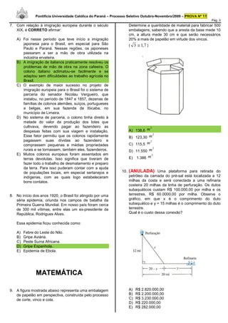 Pontifícia Universidade Católica do Paraná – Processo Seletivo Outubro-Novembro/2009 – PROVA Nº 11
                                                                                                                    Pág. 3
7. Com relação à imigração europeia durante o século                  Determine a quantidade de material para fabricar 500
   XIX, é CORRETO afirmar:                                            embalagens, sabendo que a aresta da base mede 10
                                                                      cm, a altura mede 30 cm e que serão necessários
   A) Foi nesse período que teve início a imigração                   20% a mais de papelão em virtude dos vincos.
      japonesa para o Brasil, em especial para São                    ( 3 ≅ 1,7 )
      Paulo e Paraná. Nessas regiões, os japoneses
      passaram a ser a mão de obra utilizada na
      indústria ervateira.
   B) A imigração de italianos praticamente resolveu os
      problemas de mão de obra na zona cafeeira. O
      colono italiano aclimatou-se facilmente e se
      adaptou sem dificuldades ao trabalho agrícola no
      Brasil.
   C) O exemplo de maior sucesso no projeto de
      imigração europeia para o Brasil foi o sistema de
      parceria do senador Nicolau Vergueiro, que
      instalou, no período de 1847 e 1857, dezenas de
      famílias de colonos alemães, suíços, portugueses
      e belgas, em sua fazenda de Ibicaba, no
      município de Limeira.
   D) No sistema de parceria, o colono tinha direito à
      metade do valor da produção dos lotes que
      cultivava, devendo pagar ao fazendeiro as                                     2
      despesas feitas com sua viagem e instalação.                    A) 138,6 m
                                                                                        2
      Esse fator permitiu que os colonos rapidamente                  B) 123,30 m
      pagassem suas dívidas ao fazendeiro e                                         2
      comprassem pequenas e médias propriedades                       C) 115,5 m
                                                                                        2
      rurais e se tornassem, também eles, fazendeiros.                D) 11.550 m
   E) Muitos colonos europeus foram assentados em                                    2
      terras devolutas. Isso significa que tiveram de                 E)   1.386 m
      fazer todo o trabalho de desmatamento e preparo
      da terra. Para isso puderam contar com a ajuda
      de populações locais, em especial sertanejos e            10.   (ANULADA) Uma plataforma para retirada do
      indígenas, com as quais logo estabeleceram                      petróleo da camada do pré-sal está localizada a 12
      bons contatos.                                                  milhas da costa e será conectada a uma refinaria
                                                                      costeira 20 milhas da linha de perfuração. Os dutos
                                                                      subaquáticos custam R$ 100.000,00 por milha e os
8. No início dos anos 1920, o Brasil foi atingido por uma             terrestres, R$ 60.0000,00 por milha. Observe o
   séria epidemia, oriunda nos campos de batalha da                   gráfico, em que x é o comprimento do duto
   Primeira Guerra Mundial. Em nosso país foram cerca                 subaquático e y = 15 milhas é o comprimento do duto
   de 300 mil vítimas, entre elas um ex-presidente da                 terrestre.
   República, Rodrigues Alves.                                        Qual é o custo dessa conexão?

   Essa epidemia ficou conhecida como:

   A)   Febre do Leste do Nilo.
   B)   Gripe Aviária.
   C)   Peste Suína Africana.
   D)   Gripe Espanhola.
   E)   Epidemia de Ebola.




               MATEMÁTICA

9. A figura mostrada abaixo representa uma embalagem                  A)   R$ 2.820.000,00
   de papelão em perspectiva, construída pelo processo                B)   R$ 2.200.000,00
   de corte, vinco e cola.                                            C)   R$ 3.230.000,00
                                                                      D)   R$ 220.000,00
                                                                      E)   R$ 282.000,00
 