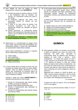 Pontifícia Universidade Católica do Paraná – Processo Seletivo Outubro-Novembro/2009 – PROVA Nº 11
                                                                                                                         Pág. 6
21. Com relação ao ciclo da matéria ou               ciclos       24. O pior quadro clínico da gripe Influenza A-H1N1 é o
    biogeoquímico, marque o item INCORRETO:                           da Doença Respiratória Aguda Grave, DRAG,
                                                                      quando os pacientes comumente apresentam uma
   A) O fósforo faz parte dos ácidos nucleicos, do ATP                hemorragia alveolar seguida de insuficiência
      e dos fosfolipídios; além de constituir, nos                    respiratória e cardíaca, que rapidamente podem levar
      animais, um componente mineral dos ossos e                      ao óbito.
      dos dentes.
   B) As moléculas orgânicas dos seres vivos                          A parede do coração é formada pelo miocárdio, um
      apresentam átomos de carbono em sua                             tipo de tecido muscular que se caracteriza por
      composição.                                                     apresentar:
   C) O nitrito é um tanto tóxico às plantas, mas
      raramente acumula-se no solo, pois é                            A)   Células longas com vários núcleos periféricos.
      rapidamente oxidado por bactérias do gênero                     B)   Células com contração rápida e voluntária.
      Nitrobacter.                                                    C)   Células pequenas e uninucleadas.
   D) Quando queimados, os combustíveis fósseis                       D)   Células com contração lenta e voluntária.
      liberam CO2, devolvendo à atmosfera átomos de                   E)   Células pequenas com 1 ou 2 núcleos centrais,
      carbono, que há milhões de anos compunham os                         unidas por junções celulares denominadas discos
      seres vivos.                                                         intercalares.
   E) As leguminosas absorvem o nitrogênio pelas
      folhas, sintetizando os nitratos.


22. Metamorfose é a transformação do estágio jovem
    para o adulto. Alguns insetos são hemimetábolo, com
                                                                                      QUÍMICA
    metamorfose gradual, e outros são holometábolos,
    por apresentarem metamorfose completa.

   Quais insetos exemplificam o primeiro e o segundo              25. Está registrado na Bíblia, em Levíticos, que as folhas
   tipo de metamorfose, respectivamente?                              e galhos do salgueiro que nasce nos riachos são
                                                                      medicinais. Há        2400   anos, Hipócrates       já
   A)   Traça e pulga.                                                recomendava folhas de salgueiro para doenças e
   B)   Grilo e gafanhoto.                                            trabalhos de parto. Hoje, a aspirina - ácido
   C)   Percevejo e barbeiro.                                         acetilsalicílico - é a droga mais popular em todo o
   D)   Barata e borboleta.                                           mundo. Estima-se que já tenham sido consumidos 1
   E)   Pulga e bicho-de-pé.                                                12
                                                                      x 10 tabletes de aspirina. A cada ano, 50.000
                                                                      tabletes de aspirina são vendidos mundialmente - isto
                                                                      sem contar as outras formas como o AAS aparece no
23. A Teoria Celular afirma que todos os seres vivos são
                                                                      mercado, quer seja em outras marcas da aspirina ou,
    formados por células que provêm de outras células.
                                                                      ainda, combinado com outros analgésicos, cafeína ou
    Portanto, todas as células apresentam um Ciclo
    Celular que corresponde ao processo básico de                     vitamina C.
    formação de novas células eucariontes. Assim, ele                 Registrada sob a patente no. 36433 de Berlim, em
    inclui a Intérfase e a Mitose.                                    1899, a aspirina superou gerações e continua sendo
                                                                      a droga mais utilizada no combate à dor - e a cada
   Assinale a opção que indica CORRETAMENTE a                         ano surgem mais indicações para esse fármaco.
   sequência dos períodos do Ciclo Celular:                                                               Fonte: www.qmcweb.org.


     I. Período G1 (Caracterizado pela intensa síntese                A aspirina tem 60% de carbono, 4,5% de hidrogênio
        de RNA e aumento do citoplasma).                              e 35,5 % de oxigênio.
    II. Divisão Celular (Mitose propriamente dita).
   III. Período S (Caracterizado pela duplicação do
                                                                      Determine a sua fórmula empírica. Dados: C =12, H =
        conteúdo de DNA).
                                                                      1, O = 16
   IV. Período G2 (Caracterizado pela discreta síntese
        de proteínas e RNA).
                                                                      A)   C5H4O2
   A)   I, III, IV e II                                               B)   C9H8O4
   B)   IV, III, I e II                                               C)   C2H2O1
   C)   II, III, I e IV                                               D)   CHO
   D)   II, III, IV e I                                               E)   C18H16O8
   E)   I, II, III e IV
 