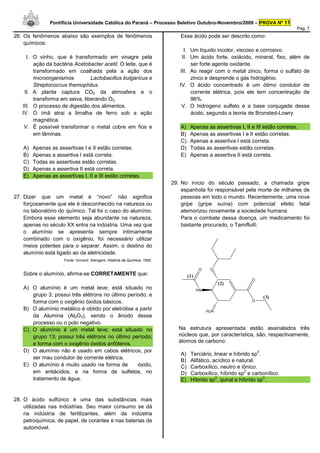 Pontifícia Universidade Católica do Paraná – Processo Seletivo Outubro-Novembro/2009 – PROVA Nº 11
                                                                                                                                     Pág. 7
26. Os fenômenos abaixo são exemplos de fenômenos                               Esse ácido pode ser descrito como:
    químicos:
                                                                                  I. Um líquido incolor, viscoso e corrosivo.
     I. O vinho, que é transformado em vinagre pela                              II. Um ácido forte, oxiácido, mineral, fixo, além de
        ação da bactéria Acetobacter acetil. O leite, que é                          ser forte agente oxidante.
        transformado em coalhada pela a ação dos                                III. Ao reagir com o metal zinco, forma o sulfato de
        microorganismos         Lactobacillus bulgaricus e                           zinco e desprende o gás hidrogênio.
        Streptococcus themophilus.                                              IV. O ácido concentrado é um ótimo condutor de
    II. A planta captura CO2 da atmosfera e o                                        corrente elétrica, pois ele tem concentração de
        transforma em seiva, liberando O2.                                           96%.
   III. O processo de digestão dos alimentos.                                    V. O hidrogeno sulfeto é a base conjugada desse
   IV. O ímã atrai a limalha de ferro sob a ação                                     ácido, segundo a teoria de Bronsted-Lowry.
        magnética.
    V. É possível transformar o metal cobre em fios e                           A)    Apenas as assertivas I, II e III estão corretas.
        em lâminas.                                                             B)    Apenas as assertivas I e II estão corretas.
                                                                                C)    Apenas a assertiva I está correta.
    A)   Apenas as assertivas I e II estão corretas.                            D)    Todas as assertivas estão corretas.
    B)   Apenas a assertiva I está correta.                                     E)    Apenas a assertiva II está correta.
    C)   Todas as assertivas estão corretas.
    D)   Apenas a assertiva II está correta.
    E)   Apenas as assertivas I, II e III estão corretas.
                                                                             29. No início do século passado, a chamada gripe
                                                                                 espanhola foi responsável pela morte de milhares de
27. Dizer que um metal é “novo” não significa                                    pessoas em todo o mundo. Recentemente, uma nova
    forçosamente que ele é desconhecido na natureza ou                           gripe (gripe suína) com potencial efeito fatal
    no laboratório do químico. Tal foi o caso do alumínio.                       atemorizou novamente a sociedade humana.
    Embora esse elemento seja abundante na natureza,                             Para o combate dessa doença, um medicamento foi
    apenas no século XX entra na indústria. Uma vez que                          bastante procurado, o Tamiflu®.
    o alumínio se apresenta sempre intimamente
    combinado com o oxigênio, foi necessário utilizar
    meios potentes para o separar. Assim, o destino do
    alumínio está ligado ao da eletricidade.
                      Fonte: Vincent. Stengers. História da Química, 1992.

                                                                                           O     O
    Sobre o alumínio, afirma-se CORRETAMENTE que:                                    (1)
                                                                                                                 O
                                                                                                      (2)
    A) O alumínio é um metal leve; está situado no                                         HN
       grupo 3; possui três elétrons no último período; e                                                                (3)
       forma com o oxigênio óxidos básicos.                                                                      O

    B) O alumínio metálico é obtido por eletrólise a partir                                     H2N
       da Alumina (Al2O3), sendo o ânodo desse
       processo ou o polo negativo.
    C) O alumínio é um metal leve; está situado no                              Na estrutura apresentada estão assinalados três
       grupo 13; possui três elétrons no último período;                        núcleos que, por característica, são, respectivamente,
       e forma com o oxigênio óxidos anfóteros.                                 átomos de carbono:
    D) O alumínio não é usado em cabos elétricos, por                                                                3
                                                                                A)    Terciário, linear e híbrido sp .
       ser mau condutor de corrente elétrica.
                                                                                B)    Alifático, acíclico e natural.
    E) O alumínio é muito usado na forma de         óxido,                      C)    Carboxílico, neutro e iônico.
       em antiácidos; e na forma de sulfetos, no                                D)
                                                                                                               2
                                                                                      Carboxílico, híbrido sp e carbonílico.
       tratamento de água.                                                                        2                    3
                                                                                E)    Híbrido sp , quiral e híbrido sp .


28. O ácido sulfúrico é uma das substâncias mais
    utilizadas nas indústrias. Seu maior consumo se dá
    na indústria de fertilizantes, além da indústria
    petroquímica, de papel, de corantes e nas baterias de
    automóvel.
 