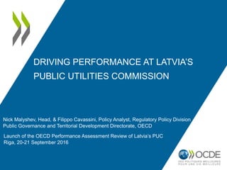 DRIVING PERFORMANCE AT LATVIA’S
PUBLIC UTILITIES COMMISSION
Nick Malyshev, Head, & Filippo Cavassini, Policy Analyst, Regulatory Policy Division
Public Governance and Territorial Development Directorate, OECD
Launch of the OECD Performance Assessment Review of Latvia’s PUC
Riga, 20-21 September 2016
 