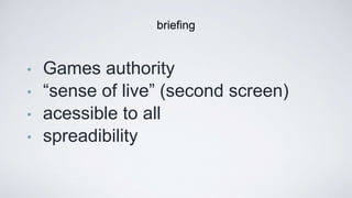 • Games authority
• “sense of live” (second screen)
• acessible to all
• spreadibility 
brieﬁng
 