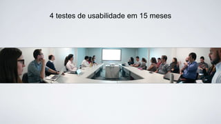 4 testes de usabilidade em 15 meses
 