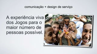 comunicação + design de serviço
A experiência viva  
dos Jogos para o  
maior número de 
pessoas possível.
 