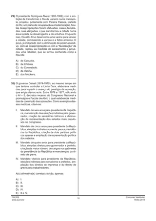 29) O presidente Rodrigues Alves (1902-1906), com a am-
    bição de transformar o Rio de Janeiro numa metrópo-
    le, projetou, juntamente com Pereira Passos, prefeito
    do RJ, um plano de recuperação e modernização. Mui-
    tas desapropriações foram efetuadas, casas derruba-
    das, ruas alargadas, o que transformou a cidade numa
    área repleta de desabrigados e de entulhos. Enquanto
    isso, Osvaldo Cruz desenvolvia uma vacina para sanear
    a cidade, combatendo a varíola e a febre amarela. O
    povo, já indignado com a diminuição do poder aquisiti-
    vo, com as desapropriações e com a “favelização” da
    cidade, rejeitou as medidas de saneamento e provo-
    cou uma rebelião, que se tornou conhecida como a
    Revolta

    A) de Canudos.
    B) da Chibata.
    C) do Contestado.
    D) da Vacina.
    E) dos Muckers.
____________________________________________________

30) O governo Geisel (1974-1979), ao mesmo tempo em
    que tentava controlar a Linha Dura, elaborava medi-
    das para impedir o avanço do prestígio da oposição,
    que exigia democracia. Entre 1976 e 1977, utilizando
    o AI – 5, decretou recesso do Congresso Nacional e
    promulgou o Pacote de Abril, o qual estabelecia medi-
    das de contenção das oposições. Como exemplos des-
    sas medidas, citam-se:

    I.    Mandato de seis anos para presidente da Repúbli-
          ca, manutenção das eleições indiretas para gover-
          nador, criação de senadores biônicos e diminui-
          ção da representação dos estados mais populo-
          sos no Congresso.
    II.   Mandato de cinco anos para presidente da Repú-
          blica, eleições indiretas somente para a presidên-
          cia da República, criação de dois partidos políti-
          cos apenas e ampliação da representação política
          dos estados.
    III. Mandato de quatro anos para presidente da Repú-
         blica, eleições diretas para governador e prefeito,
         criação de maior número de cargos nos gabinetes
         da presidência da República e manutenção do di-
         reito de greve.
    IV. Mandato vitalício para presidente da República,
        eleições indiretas para senadores e prefeitos, am-
        pliação dos direitos de imprensa e do direito de
        greve para trabalhadores.

    A(s) afirmativa(s) correta(s) é/são, apenas:

    A)    I.
    B)    II.
    C)    III.
    D)    IV.
    E)    II e IV.
PUCRS                                                          10   Concurso Vestibular
www.pucrs.br                                                               Verão 2010
 