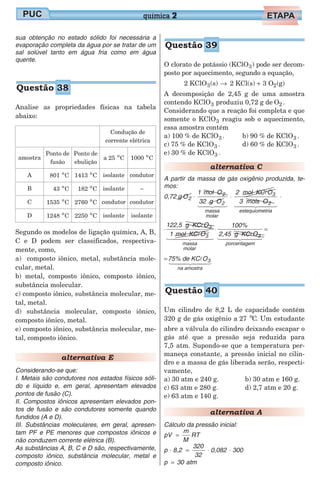 sua obtenção no estado sólido foi necessária a
evaporação completa da água por se tratar de um
sal solúvel tanto em água fria como em água
quente.
Analise as propriedades físicas na tabela
abaixo:
Condução de
corrente elétrica
amostra
Ponto de
fusão
Ponto de
ebulição
a 25 o
C 1000 o
C
A 801 o
C 1413 o
C isolante condutor
B 43 o
C 182 o
C isolante –
C 1535 o
C 2760 o
C condutor condutor
D 1248 o
C 2250 o
C isolante isolante
Segundo os modelos de ligação química, A, B,
C e D podem ser classificados, respectiva-
mente, como,
a) composto iônico, metal, substância mole-
cular, metal.
b) metal, composto iônico, composto iônico,
substância molecular.
c) composto iônico, substância molecular, me-
tal, metal.
d) substância molecular, composto iônico,
composto iônico, metal.
e) composto iônico, substância molecular, me-
tal, composto iônico.
alternativa E
Considerando-se que:
I. Metais são condutores nos estados físicos sóli-
do e líquido e, em geral, apresentam elevados
pontos de fusão (C).
II. Compostos iônicos apresentam elevados pon-
tos de fusão e são condutores somente quando
fundidos (A e D).
III. Substâncias moleculares, em geral, apresen-
tam PF e PE menores que compostos iônicos e
não conduzem corrente elétrica (B).
As substâncias A, B, C e D são, respectivamente,
composto iônico, substância molecular, metal e
composto iônico.
O clorato de potássio (KClO3) pode ser decom-
posto por aquecimento, segundo a equação,
2 KClO (s) 2 KCl(s) 3 O (g)3 2→ +
A decomposição de 2,45 g de uma amostra
contendo KClO3 produziu 0,72 g de O2 .
Considerando que a reação foi completa e que
somente o KClO3 reagiu sob o aquecimento,
essa amostra contém
a) 100 % de KClO3 .
c) 75 % de KClO3 .
e) 30 % de KClO3 .
b) 90 % de KClO3 .
d) 60 % de KClO3 .
alternativa C
A partir da massa de gás oxigênio produzida, te-
mos:
0,72 g O2 ⋅ ⋅
1 mol O
32 g O
2 mol KC O
3 mols O
2
2
massa
molar
3
2
estequ
1 24 34
l
iometria
1 244 344
⋅
⋅
122,5 g KC O
1 mol KC O
3
3
massa
molar
l
l
1 2444 3444
⋅
100%
2,45 g KC O3
porcentagem
l
1 2444 3444
=
=75% de KC O3
na amostra
l
1 244 344
Um cilindro de 8,2 L de capacidade contém
320 g de gás oxigênio a 27 Co
. Um estudante
abre a válvula do cilindro deixando escapar o
gás até que a pressão seja reduzida para
7,5 atm. Supondo-se que a temperatura per-
maneça constante, a pressão inicial no cilin-
dro e a massa de gás liberada serão, respecti-
vamente,
a) 30 atm e 240 g.
c) 63 atm e 280 g.
e) 63 atm e 140 g.
b) 30 atm e 160 g.
d) 2,7 atm e 20 g.
alternativa A
Cálculo da pressão inicial:
pV
m
M
RT=
p 8,2
320
32
0,082 300⋅ = ⋅ ⋅
p 30= atm
química 2
Questão 38
Questão 39
Questão 40
 