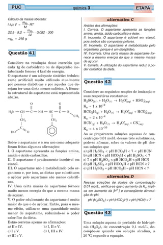 Cálculo da massa liberada:
| p|V
m
M
RT∆ = lib.
22,5 8,2
m
32
0,082 300⋅ = ⋅ ⋅lib.
m 240lib. = g
Considere na resolução desse exercício que
cada 1g de carboidrato ou de dipeptídeo me-
tabolizado fornece 4 kcal de energia.
O aspartame é um adoçante sintético (edulco-
rante artificial) muito utilizado atualmente
por pessoas diabéticas e por aqueles que de-
sejam ter uma dieta menos calórica. A fórmu-
la estrutural do aspartame está representada
abaixo.
Sobre o aspartame e o seu uso como adoçante
foram feitas algumas afirmações:
I. O aspartame apresenta as funções amina,
amida e ácido carboxílico.
II. O aspartame é praticamente insolúvel em
etanol.
III. O aspartame não é metabolizado pelo or-
ganismo e, por isso, as dietas que substituem
o açúcar pelo aspartame são menos calorífi-
cas.
IV. Uma certa massa de aspartame fornece
muito menos energia do que a mesma massa
de açúcar.
V. O poder edulcorante do aspartame é muito
maior do que o do açúcar. Então, para o mes-
mo efeito, utiliza-se uma quantidade muito
menor de aspartame, reduzindo-se o poder
calorífico da dieta.
Estão corretas apenas as afirmações:
a) II e IV.
c) I e V.
e) III e V.
b) I, II e V.
d) I, III e IV.
alternativa C
Análise das afirmações:
I. Correta. O aspartame apresenta as funções
amina, amida, ácido carboxílico e éster.
II. Incorreta. O aspartame é solúvel em etanol,
pois ambos são compostos polares.
III. Incorreta. O aspartame é metabolizado pelo
organismo, porque é um dipeptídeo.
IV. Incorreta. Uma certa massa de aspartame for-
nece a mesma energia do que a mesma massa
de açúcar.
V. Correta. A utilização do aspartame reduz o po-
der calorífico da dieta.
Considere as seguintes reações de ionização e
suas respectivas constantes:
H SO H O H O HSO2 3( ) 2 ( ) 3 (aq) 3(aq)l l+ → ++ −
K 1 x 10a
2
= −
HCO H H O H O HCO2 (g) 2 ( ) 3 (aq) 2(aq)+ → ++ −
l
K 2 x 10a
4
= −
HCN H O H O CN(g) 2 ( ) 3 (aq) (aq)+ → ++ −
l
K 4 x 10a
10
= −
Ao se prepararem soluções aquosas de con-
centração 0,01 mol/L dessas três substâncias,
pode-se afirmar, sobre os valores de pH des-
sas soluções que
a) pH H SO pH HCO H 7 pH HCN2 3 2< < <
b) pH HCN < pH HCO2H < pH H SO 72 3 <
c) 7 < pH H SO2 3 < pH HCO H2 < pH HCN
d) pH H SO2 3 < pH HCO H2 < pH HCN < 7
e) pH H SO2 3 = pH HCO H2 = pH HCN < 7
alternativa D
Nessas soluções de ácidos de concentração
0,01 mol/L, verifica-se que o aumento da Ka impli-
ca em aumento da [H+
] e conseqüente diminui-
ção do pH:
pH (H SO2 3 ) < pH (HCO H2 ) < pH (HCN) < 7
Uma solução aquosa de peróxido de hidrogê-
nio (H O2 2), de concentração 0,1 mol/L, de-
compõe-se quando em solução alcalina, a
20 Co
, segundo a equação.
química 3
Questão 41
Questão 42
Questão 43
 
