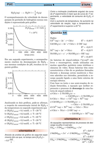 H O (aq) H O( )
1
2
O (g)2 2 2 2l +
O acompanhamento da velocidade de decom-
posição do peróxido de hidrogênio nessas con-
dições é representado pelo gráfico
Em um segundo experimento, o acompanha-
mento cinético da decomposição do H O2 2 ,
nas mesmas condições de pH, resultou no se-
guinte gráfico.
Analisando os dois gráficos, pode-se afirmar,
a respeito da concentração inicial de H O2 2 e
da temperatura no segundo experimento que
a) [H O2 2]inicial = 0,1 mol/L e T = 20 o
C
b) [H O2 2]inicial = 0,2 mol/L e T > 20 o
C
c) [H O2 2]inicial = 0,2 mol/L e T = 20 o
C
d) [H O2 2]inicial = 0,2 mol/L e T < 20 o
C
e) [H O2 2]inicial = 0,3 mol/L e T > 20 o
C
alternativa B
Através da análise do gráfico do segundo expe-
rimento têm-se que, no tempo zero [H O2 2 ] =
= 0,2
mol
L
.
Como a inclinação (coeficiente angular) da curva
do 2º experimento é maior que da curva do 1º ex-
perimento, a velocidade do consumo de H O2 2 é
maior.
Com o aumento da temperatura, há aumento na
velocidade da reação, logo a temperatura do
2º experimento é superior a 20 o
C.
Dados:
Cd (aq) 2e Cd(s)2 + −
+ Eo
= −0,40 V
Cd(OH) s) 2e2( + −
Cd(s) 2 OH (aq)+ −
Eo
= −0,81 V
Ni (aq) 2e Ni(s)2 + −
+ Eo
= −0,23 V
Ni(OH) s) e3( + −
Ni(OH) (s) OH (aq)2 + −
Eo
= +0,49 V
As baterias de níquel-cádmio (“ni-cad”) são
leves e recarregáveis, sendo utilizadas em
muitos aparelhos portáteis como telefones e
câmaras de vídeo. Essas baterias têm como
característica o fato de os produtos formados
durante a descarga serem insolúveis e fica-
rem aderidos nos eletrodos, permitindo a re-
carga quando ligada a uma fonte externa de
energia elétrica.
Com base no texto e nas semi-reações de re-
dução fornecidas, a equação que melhor re-
presenta o processo de descarga de uma ba-
teria de níquel-cádmio é
a) Cd(s) 2 Ni(OH) (s)3+ →
→ +Cd(OH) (s) 2 Ni(OH) (s)2 2
b) Cd(s) Ni(s) Cd (aq) Ni (aq)2 + 2 +
+ → +
c) Cd(OH) (s) 2 Ni(OH) (s)2 2+ →
→ +Cd(s) 2 Ni(OH) (s)3
d) Cd (aq) Ni (aq) Cd(s) Ni(s)2 + 2 +
+ → +
e) Cd(s) Ni(s) 2 OH (aq)+ + →−
→ +Cd(OH) (s) Ni (aq)2
2 +
alternativa A
As equações representativas do processo de des-
carga na pilha ni-cad são:
Cd 2 OH(s) (aq)+ −
Cd(OH) 2 e2(s) + −
Eo
= 0,81 V
2 Ni(OH) 2 e3(s) + −
2 Ni(OH) 2 OH2(s) (aq)+ −
Eo
= 0,49 V
Cd 2 Ni(OH)(s) 3(s)+ → Cd(OH) 2 Ni(OH)2(s) 2(s)+
∆Eo
= 1,30 V
química 4
Questão 44
 