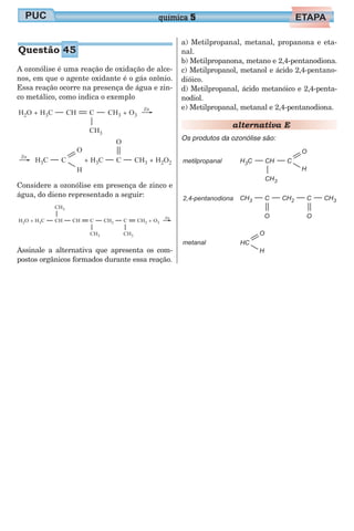 A ozonólise é uma reação de oxidação de alce-
nos, em que o agente oxidante é o gás ozônio.
Essa reação ocorre na presença de água e zin-
co metálico, como indica o exemplo
Considere a ozonólise em presença de zinco e
água, do dieno representado a seguir:
Assinale a alternativa que apresenta os com-
postos orgânicos formados durante essa reação.
a) Metilpropanal, metanal, propanona e eta-
nal.
b) Metilpropanona, metano e 2,4-pentanodiona.
c) Metilpropanol, metanol e ácido 2,4-pentano-
dióico.
d) Metilpropanal, ácido metanóico e 2,4-penta-
nodiol.
e) Metilpropanal, metanal e 2,4-pentanodiona.
alternativa E
Os produtos da ozonólise são:
química 5
Questão 45
 