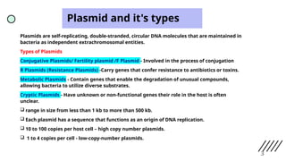 Plasmid and it's types
Plasmids are self-replicating, double-stranded, circular DNA molecules that are maintained in
bacteria as independent extrachromosomal entities.
Types of Plasmids
Conjugative Plasmids/ Fertility plasmid /F Plasmid - Involved in the process of conjugation
R Plasmids (Resistance Plasmids) -Carry genes that confer resistance to antibiotics or toxins.
Metabolic Plasmids - Contain genes that enable the degradation of unusual compounds,
allowing bacteria to utilize diverse substrates.
Cryptic Plasmids - Have unknown or non-functional genes their role in the host is often
unclear.
 range in size from less than 1 kb to more than 500 kb.
 Each plasmid has a sequence that functions as an origin of DNA replication.
 10 to 100 copies per host cell – high copy number plasmids.
 1 to 4 copies per cell - low-copy-number plasmids.
3
 