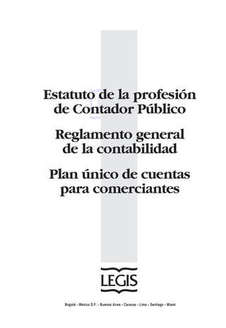 Estatuto de la profesión

 de Contador Público

 Reglamento general

  de la contabilidad

Plan único de cuentas

  para comerciantes





   Bogotá - México D.F. - Buenos Aires - Caracas - Lima - Santiago - Miami
 