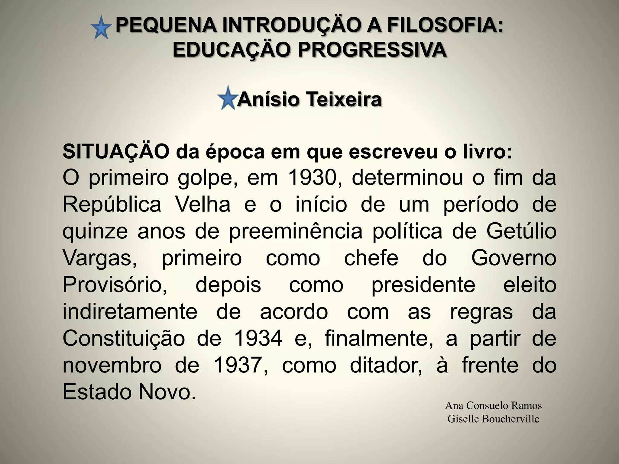 PEQUENA INTRODUÇÄO A FILOSOFIA:
EDUCAÇÄO PROGRESSIVA
Anísio Teixeira
Ana Consuelo Ramos
Giselle Boucherville
SITUAÇÄO da época em que escreveu o livro:
O primeiro golpe, em 1930, determinou o fim da
República Velha e o início de um período de
quinze anos de preeminência política de Getúlio
Vargas, primeiro como chefe do Governo
Provisório, depois como presidente eleito
indiretamente de acordo com as regras da
Constituição de 1934 e, finalmente, a partir de
novembro de 1937, como ditador, à frente do
Estado Novo.
 