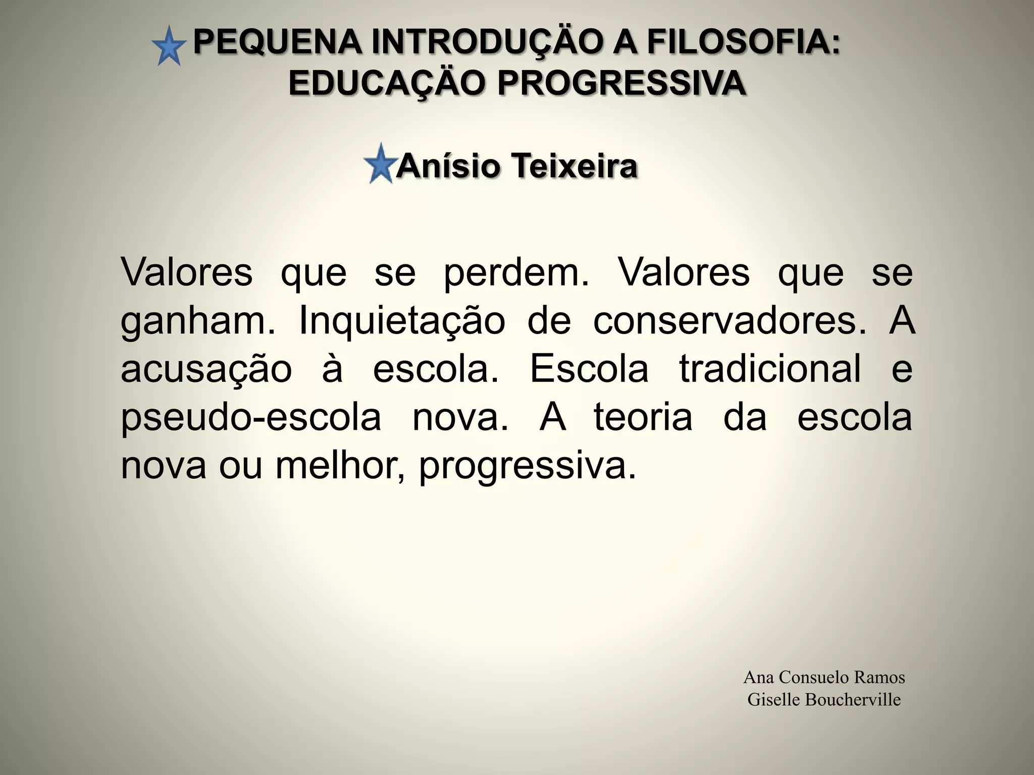 PEQUENA INTRODUÇÄO A FILOSOFIA:
EDUCAÇÄO PROGRESSIVA
Anísio Teixeira
Ana Consuelo Ramos
Giselle Boucherville
Valores que se perdem. Valores que se
ganham. Inquietação de conservadores. A
acusação à escola. Escola tradicional e
pseudo-escola nova. A teoria da escola
nova ou melhor, progressiva.
 