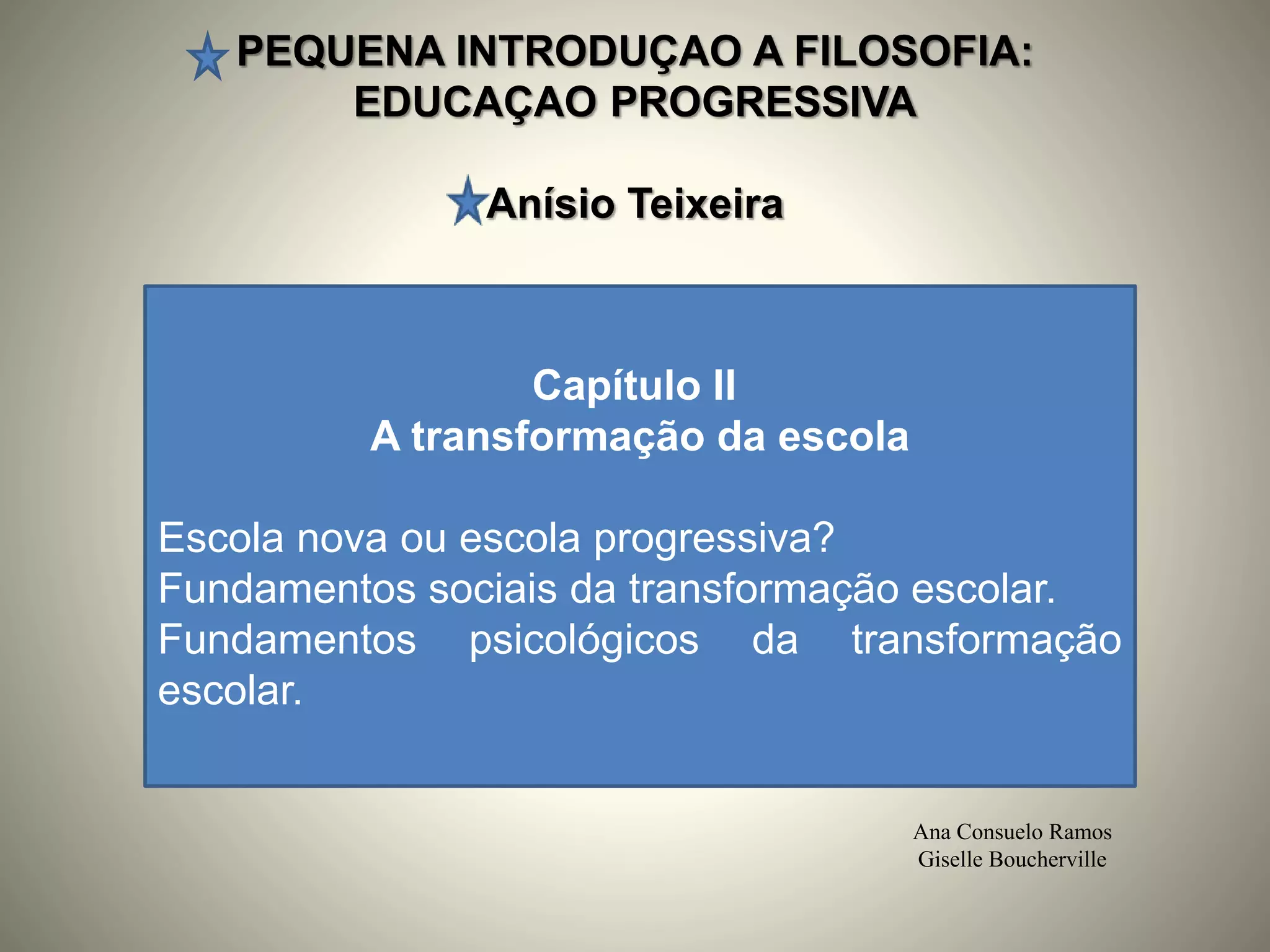 PEQUENA INTRODUÇAO A FILOSOFIA:
EDUCAÇAO PROGRESSIVA
Anísio Teixeira
Ana Consuelo Ramos
Giselle Boucherville
Capítulo II
A transformação da escola
Escola nova ou escola progressiva?
Fundamentos sociais da transformação escolar.
Fundamentos psicológicos da transformação
escolar.
 