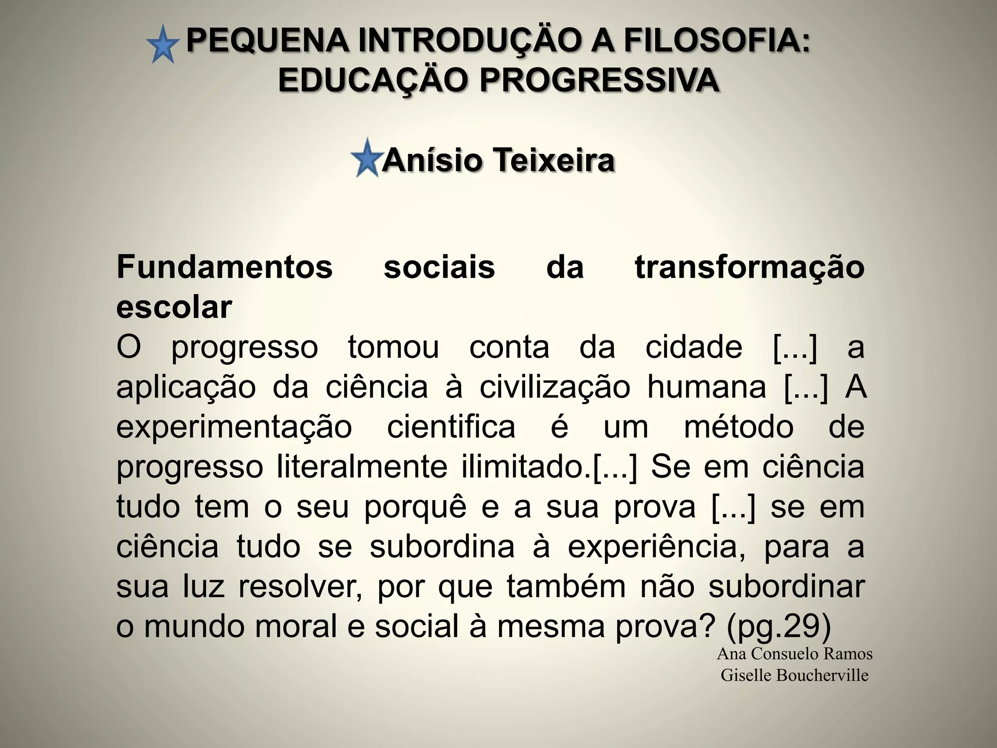 PEQUENA INTRODUÇÄO A FILOSOFIA:
EDUCAÇÄO PROGRESSIVA
Anísio Teixeira
Ana Consuelo Ramos
Giselle Boucherville
Fundamentos sociais da transformação
escolar
O progresso tomou conta da cidade [...] a
aplicação da ciência à civilização humana [...] A
experimentação cientifica é um método de
progresso literalmente ilimitado.[...] Se em ciência
tudo tem o seu porquê e a sua prova [...] se em
ciência tudo se subordina à experiência, para a
sua luz resolver, por que também não subordinar
o mundo moral e social à mesma prova? (pg.29)
 