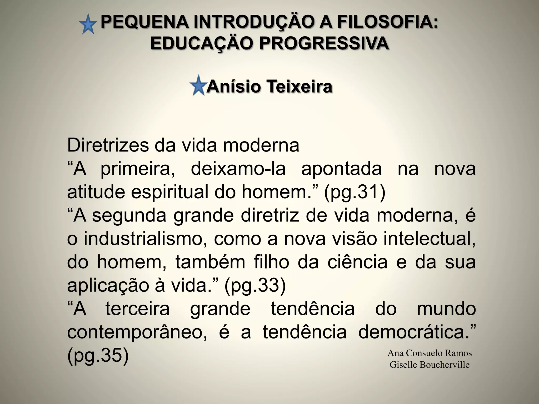 PEQUENA INTRODUÇÄO A FILOSOFIA:
EDUCAÇÄO PROGRESSIVA
Anísio Teixeira
Ana Consuelo Ramos
Giselle Boucherville
Diretrizes da vida moderna
“A primeira, deixamo-la apontada na nova
atitude espiritual do homem.” (pg.31)
“A segunda grande diretriz de vida moderna, é
o industrialismo, como a nova visão intelectual,
do homem, também filho da ciência e da sua
aplicação à vida.” (pg.33)
“A terceira grande tendência do mundo
contemporâneo, é a tendência democrática.”
(pg.35)
 