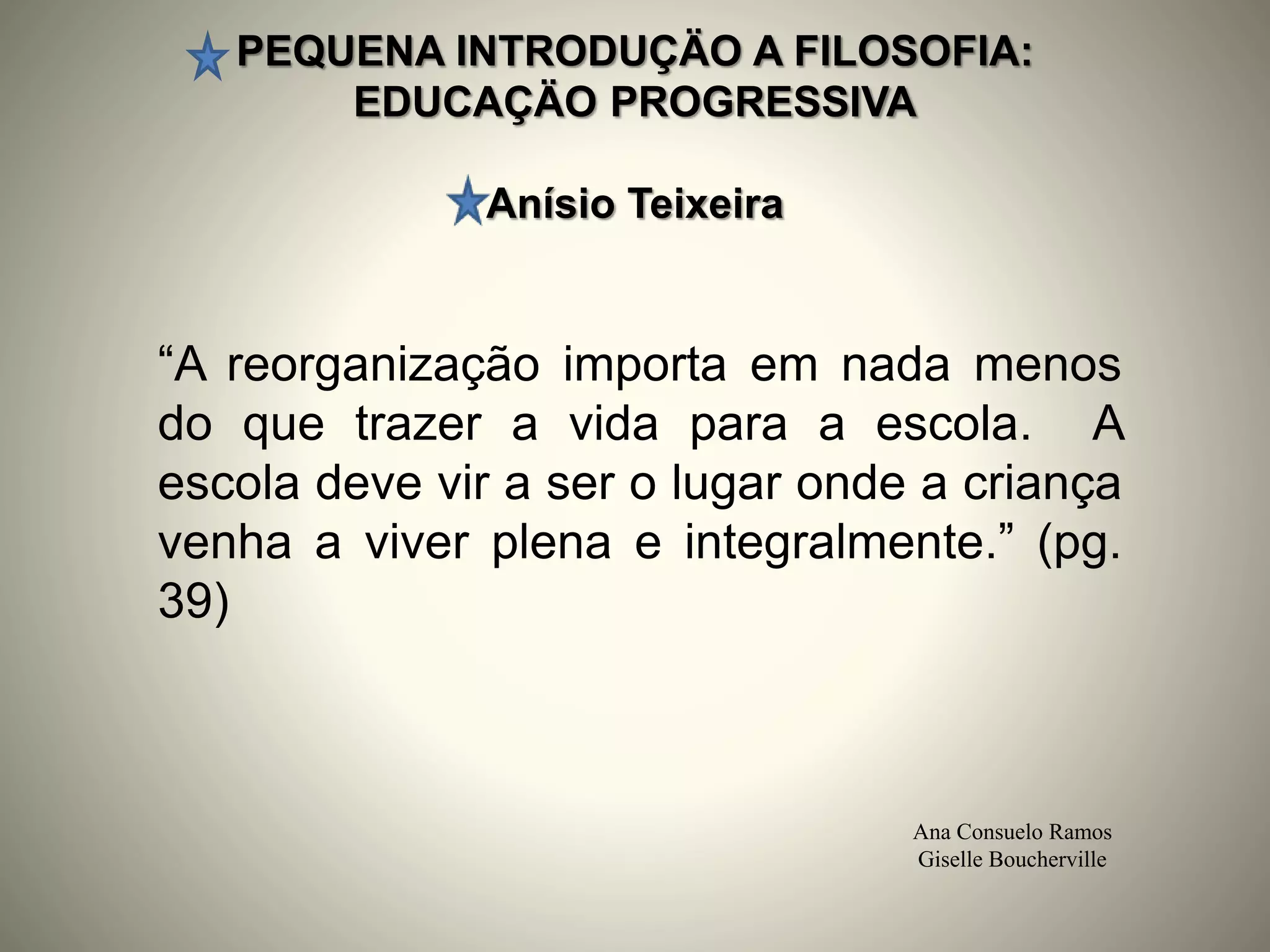 PEQUENA INTRODUÇÄO A FILOSOFIA:
EDUCAÇÄO PROGRESSIVA
Anísio Teixeira
Ana Consuelo Ramos
Giselle Boucherville
“A reorganização importa em nada menos
do que trazer a vida para a escola. A
escola deve vir a ser o lugar onde a criança
venha a viver plena e integralmente.” (pg.
39)
 