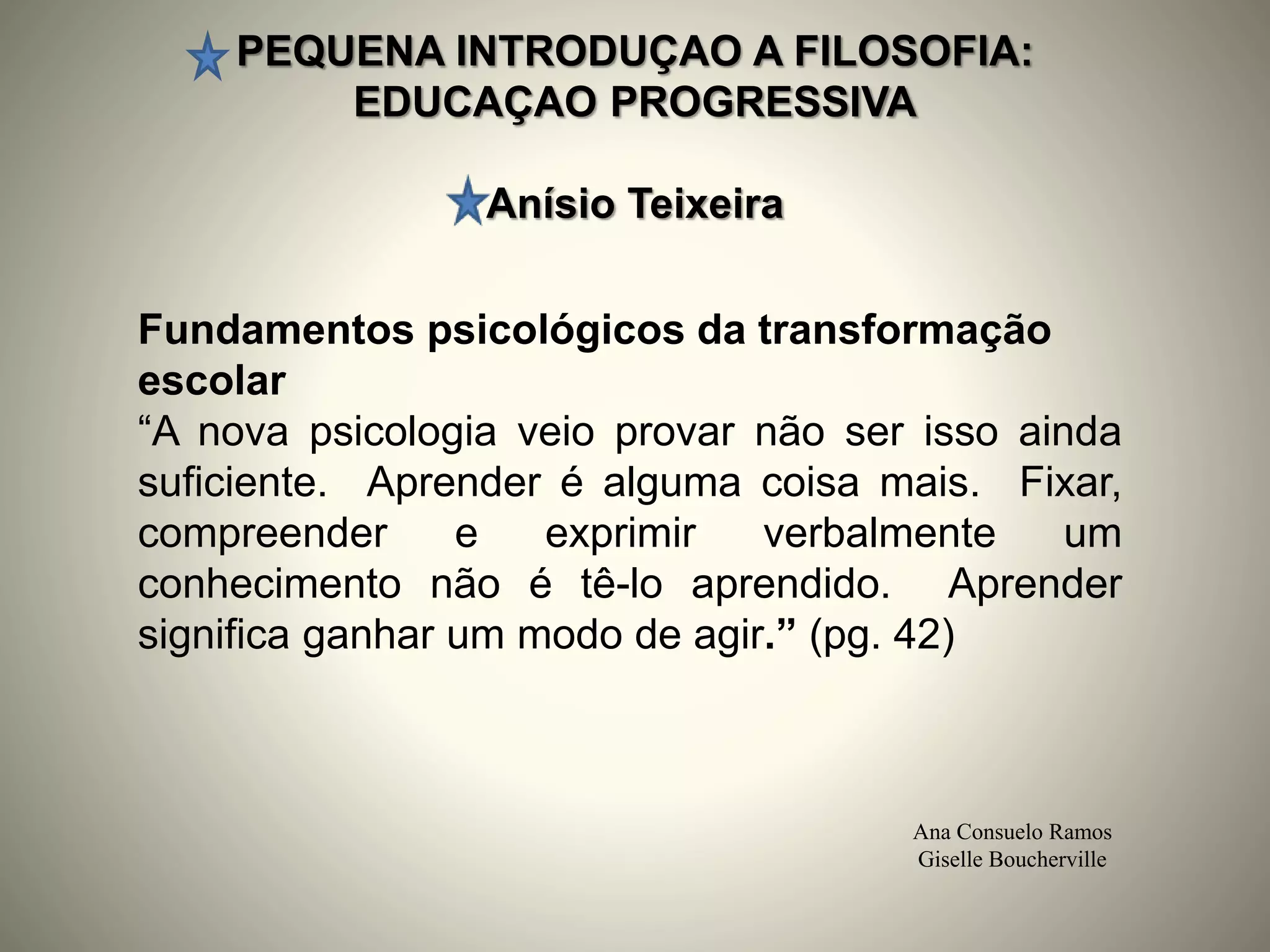 PEQUENA INTRODUÇAO A FILOSOFIA:
EDUCAÇAO PROGRESSIVA
Anísio Teixeira
Ana Consuelo Ramos
Giselle Boucherville
Fundamentos psicológicos da transformação
escolar
“A nova psicologia veio provar não ser isso ainda
suficiente. Aprender é alguma coisa mais. Fixar,
compreender e exprimir verbalmente um
conhecimento não é tê-lo aprendido. Aprender
significa ganhar um modo de agir.” (pg. 42)
 