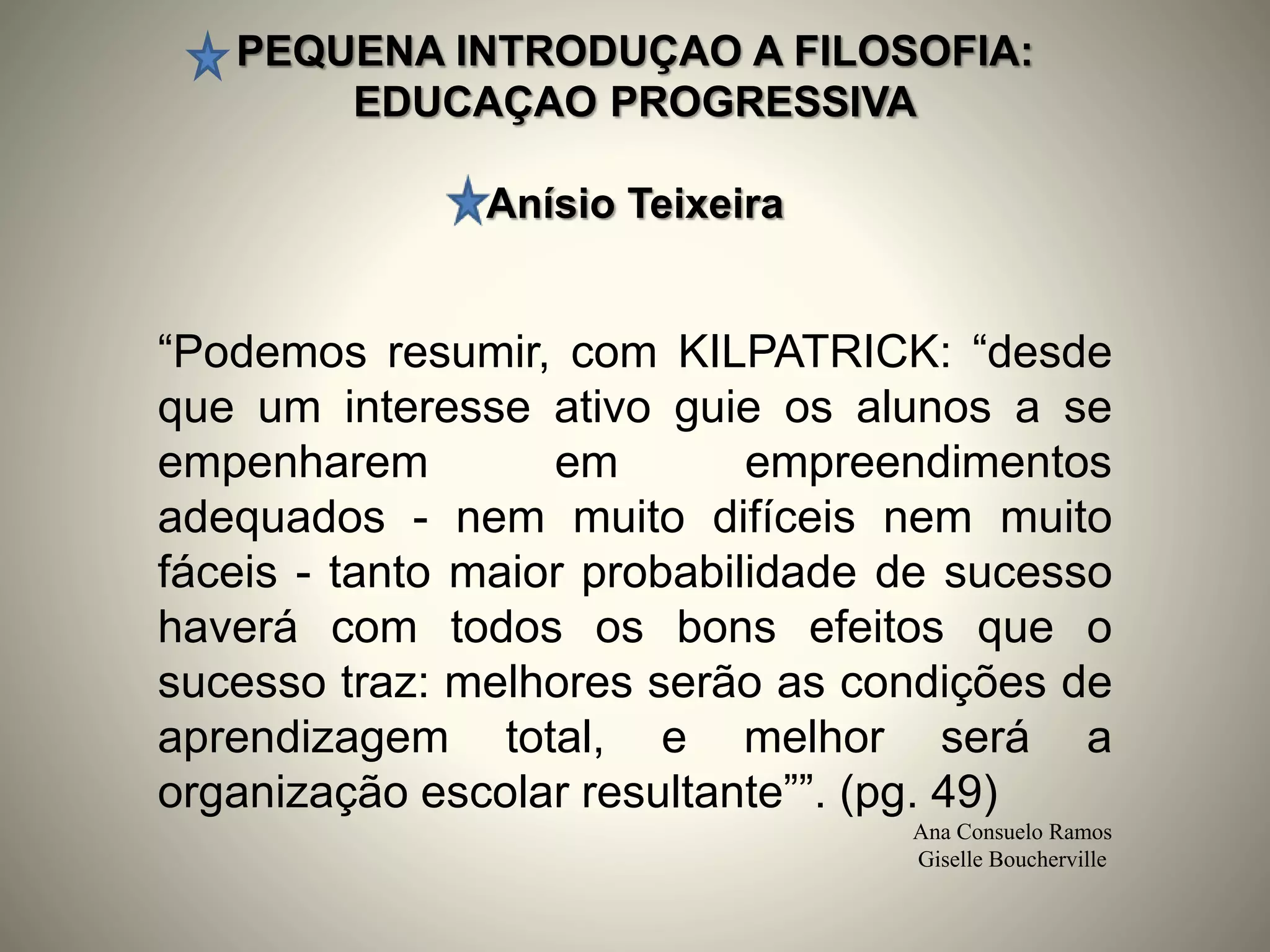 PEQUENA INTRODUÇAO A FILOSOFIA:
EDUCAÇAO PROGRESSIVA
Anísio Teixeira
Ana Consuelo Ramos
Giselle Boucherville
“Podemos resumir, com KILPATRICK: “desde
que um interesse ativo guie os alunos a se
empenharem em empreendimentos
adequados - nem muito difíceis nem muito
fáceis - tanto maior probabilidade de sucesso
haverá com todos os bons efeitos que o
sucesso traz: melhores serão as condições de
aprendizagem total, e melhor será a
organização escolar resultante””. (pg. 49)
 