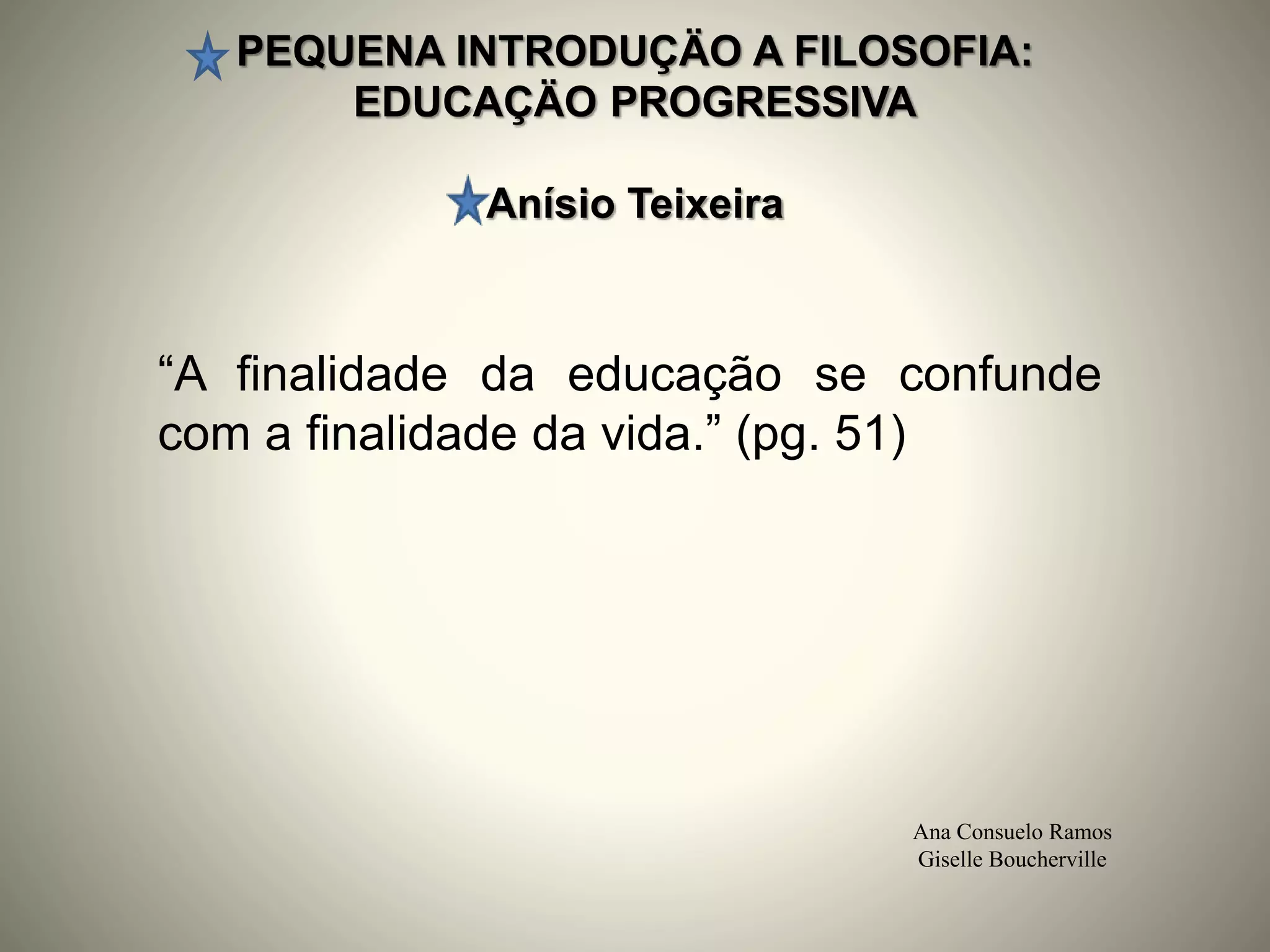 PEQUENA INTRODUÇÄO A FILOSOFIA:
EDUCAÇÄO PROGRESSIVA
Anísio Teixeira
Ana Consuelo Ramos
Giselle Boucherville
“A finalidade da educação se confunde
com a finalidade da vida.” (pg. 51)
 