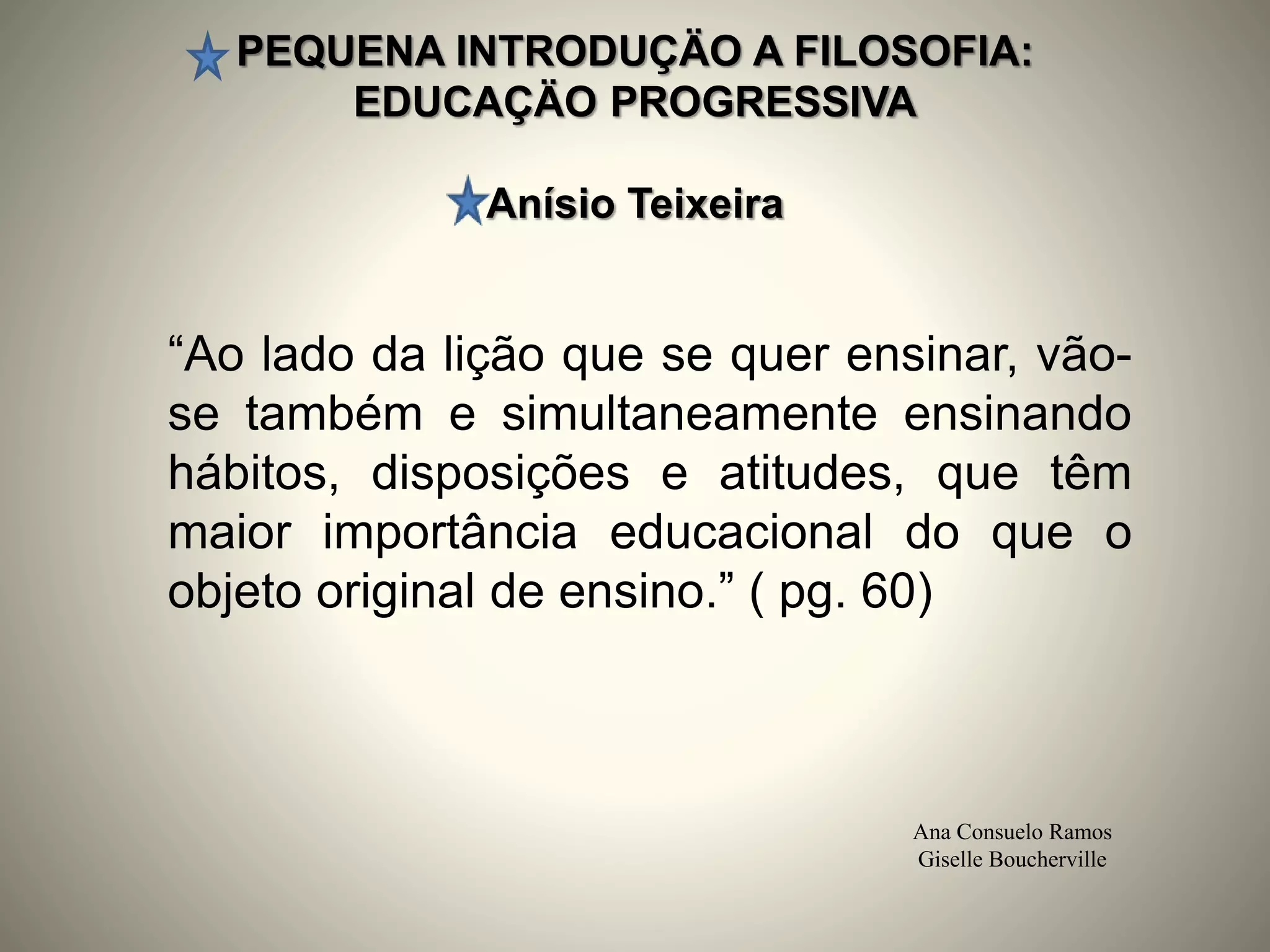 PEQUENA INTRODUÇÄO A FILOSOFIA:
EDUCAÇÄO PROGRESSIVA
Anísio Teixeira
Ana Consuelo Ramos
Giselle Boucherville
“Ao lado da lição que se quer ensinar, vão-
se também e simultaneamente ensinando
hábitos, disposições e atitudes, que têm
maior importância educacional do que o
objeto original de ensino.” ( pg. 60)
 