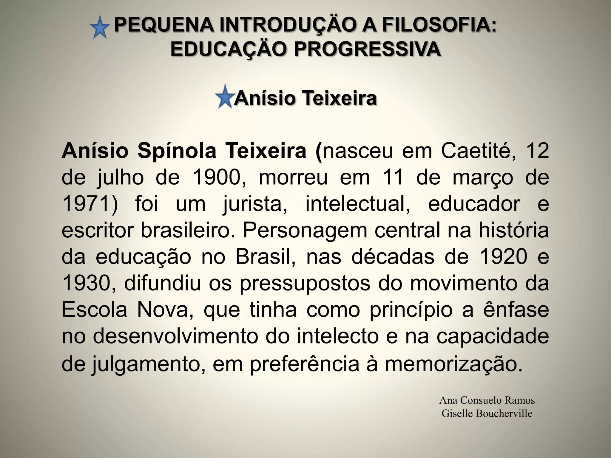 PEQUENA INTRODUÇÄO A FILOSOFIA:
EDUCAÇÄO PROGRESSIVA
Anísio Teixeira
Ana Consuelo Ramos
Giselle Boucherville
Anísio Spínola Teixeira (nasceu em Caetité, 12
de julho de 1900, morreu em 11 de março de
1971) foi um jurista, intelectual, educador e
escritor brasileiro. Personagem central na história
da educação no Brasil, nas décadas de 1920 e
1930, difundiu os pressupostos do movimento da
Escola Nova, que tinha como princípio a ênfase
no desenvolvimento do intelecto e na capacidade
de julgamento, em preferência à memorização.
 