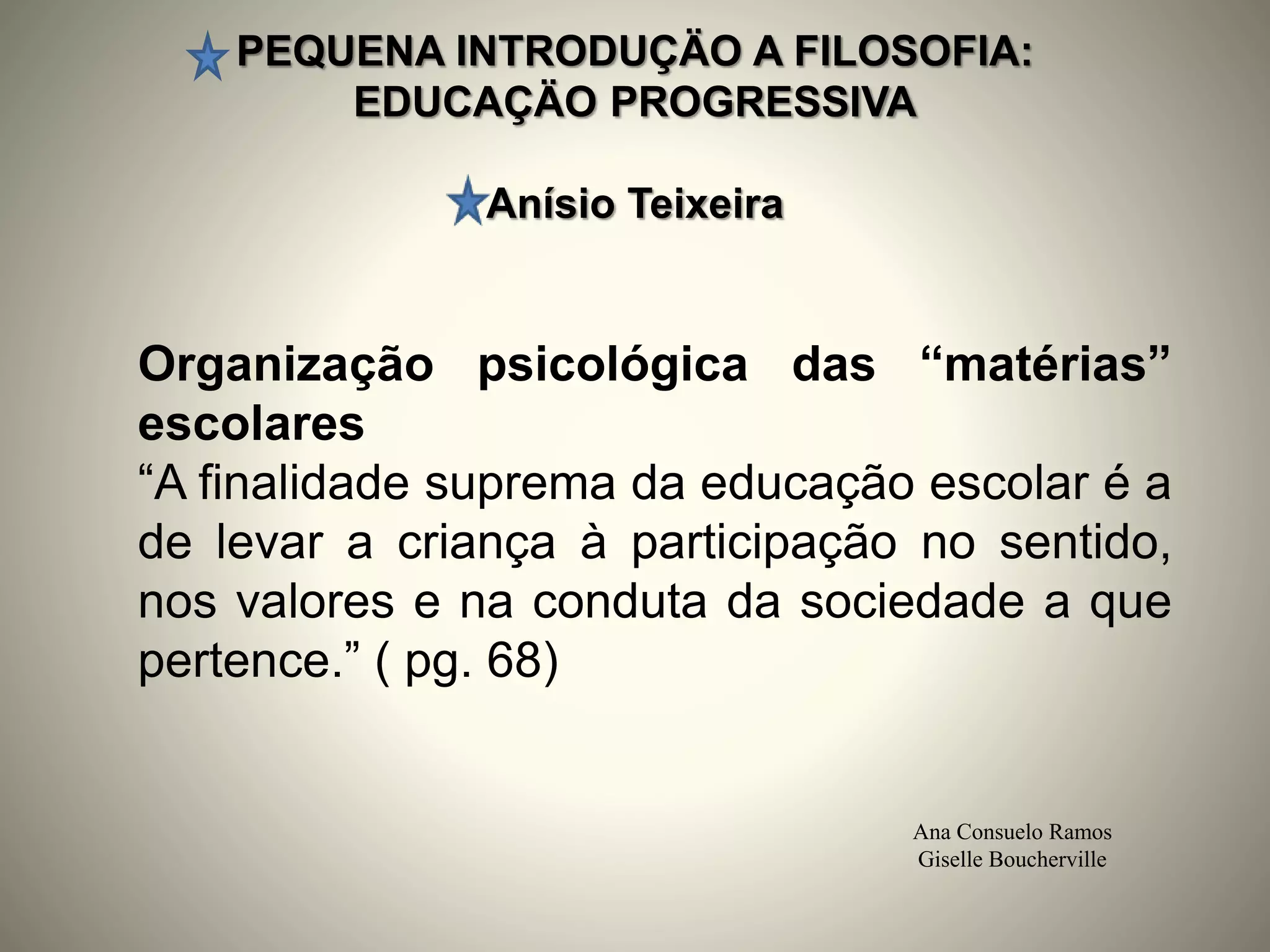 PEQUENA INTRODUÇÄO A FILOSOFIA:
EDUCAÇÄO PROGRESSIVA
Anísio Teixeira
Ana Consuelo Ramos
Giselle Boucherville
Organização psicológica das “matérias”
escolares
“A finalidade suprema da educação escolar é a
de levar a criança à participação no sentido,
nos valores e na conduta da sociedade a que
pertence.” ( pg. 68)
 