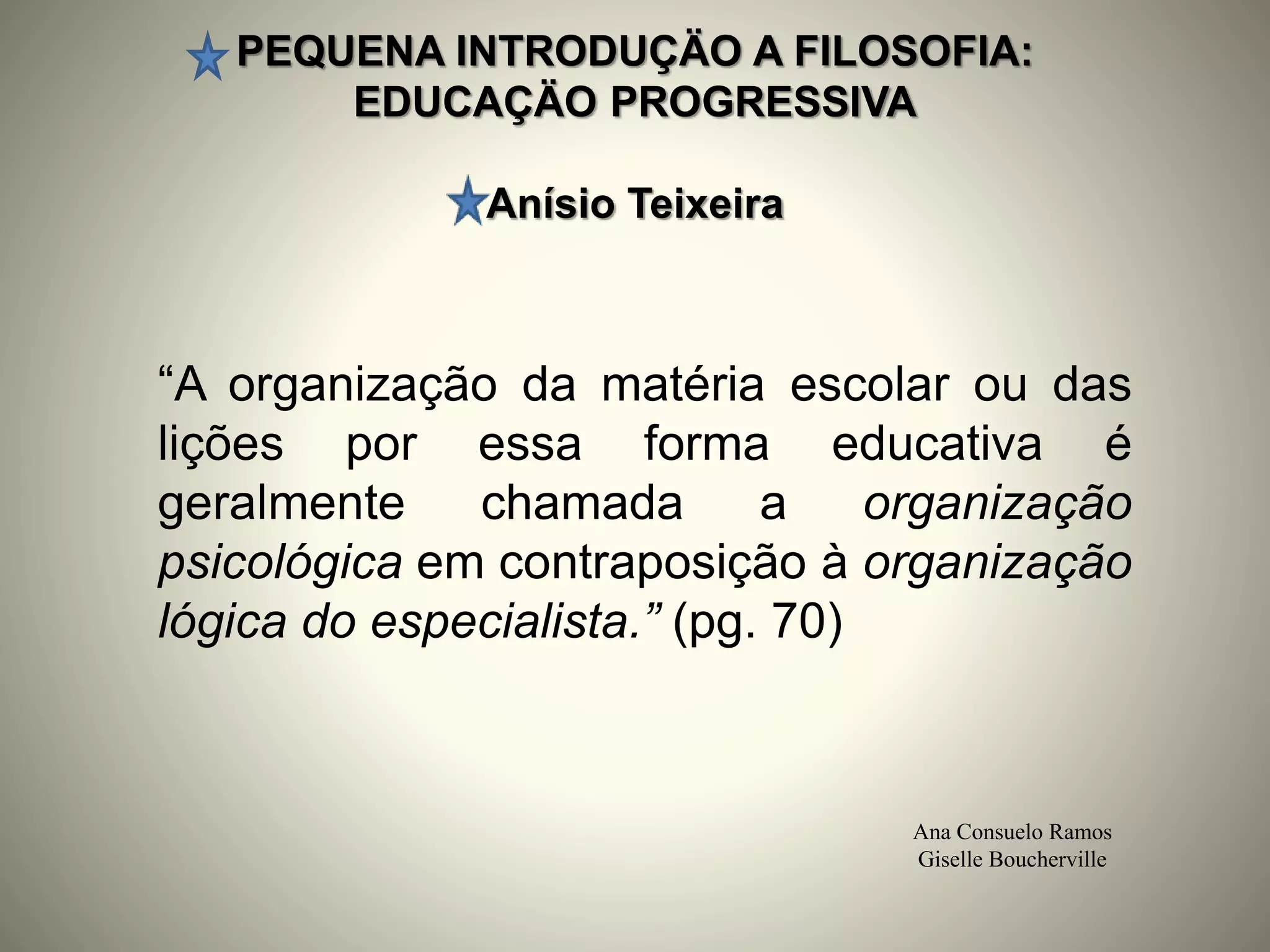 PEQUENA INTRODUÇÄO A FILOSOFIA:
EDUCAÇÄO PROGRESSIVA
Anísio Teixeira
Ana Consuelo Ramos
Giselle Boucherville
“A organização da matéria escolar ou das
lições por essa forma educativa é
geralmente chamada a organização
psicológica em contraposição à organização
lógica do especialista.” (pg. 70)
 