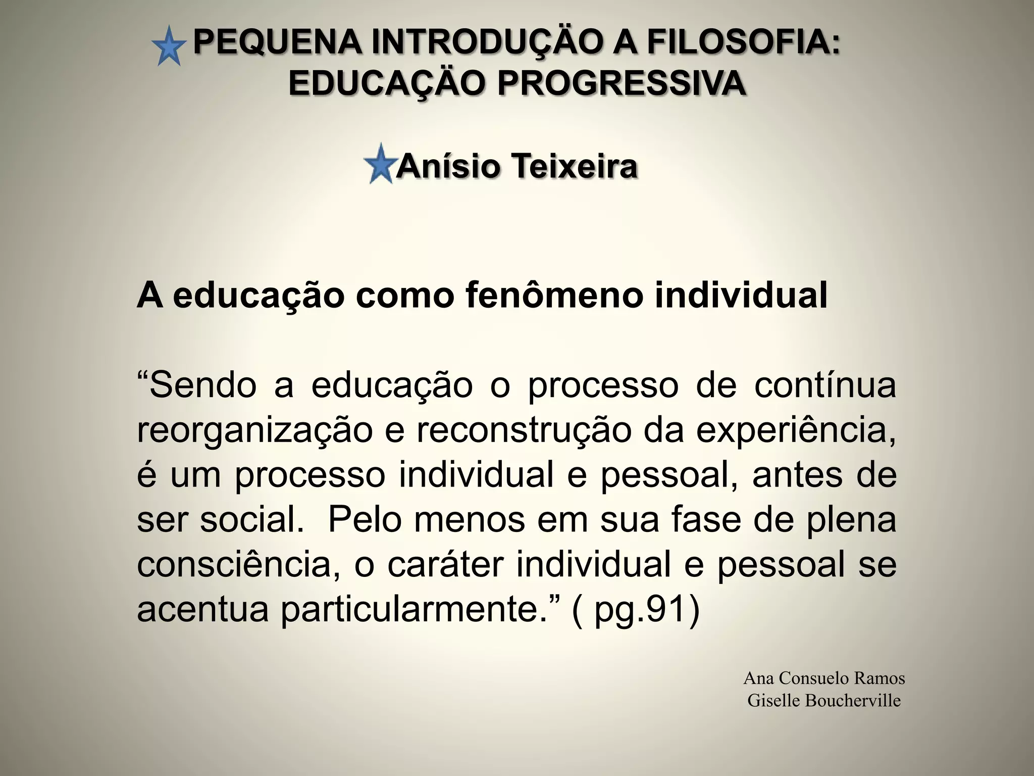 PEQUENA INTRODUÇÄO A FILOSOFIA:
EDUCAÇÄO PROGRESSIVA
Anísio Teixeira
Ana Consuelo Ramos
Giselle Boucherville
A educação como fenômeno individual
“Sendo a educação o processo de contínua
reorganização e reconstrução da experiência,
é um processo individual e pessoal, antes de
ser social. Pelo menos em sua fase de plena
consciência, o caráter individual e pessoal se
acentua particularmente.” ( pg.91)
 