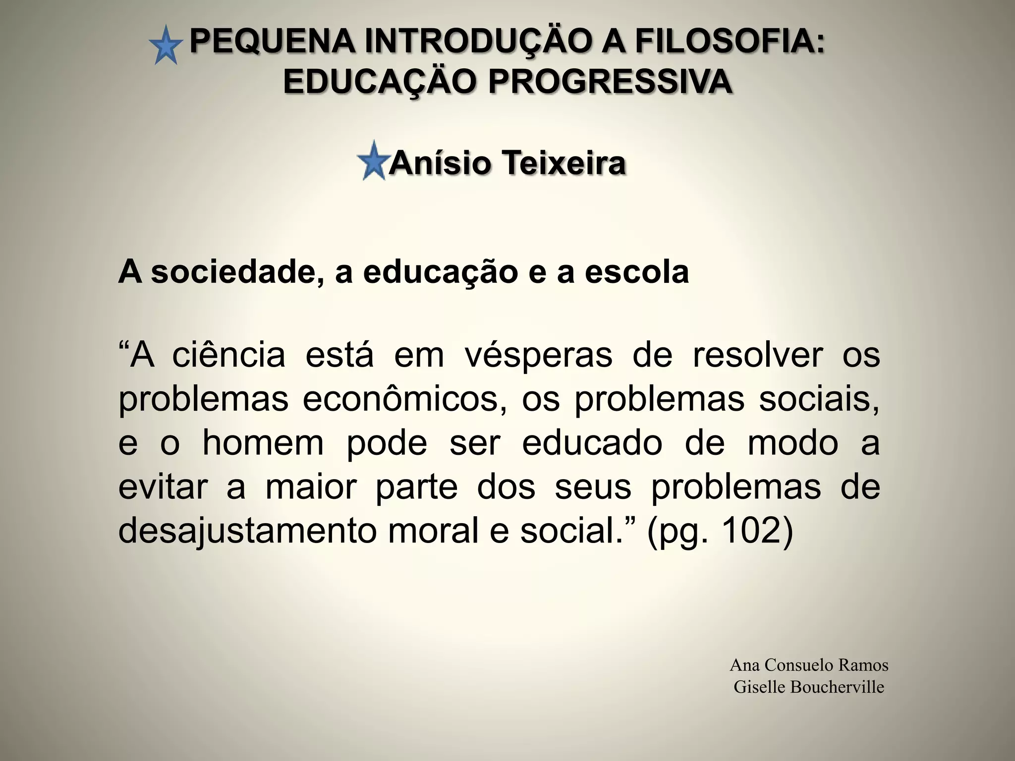 PEQUENA INTRODUÇÄO A FILOSOFIA:
EDUCAÇÄO PROGRESSIVA
Anísio Teixeira
Ana Consuelo Ramos
Giselle Boucherville
A sociedade, a educação e a escola
“A ciência está em vésperas de resolver os
problemas econômicos, os problemas sociais,
e o homem pode ser educado de modo a
evitar a maior parte dos seus problemas de
desajustamento moral e social.” (pg. 102)
 