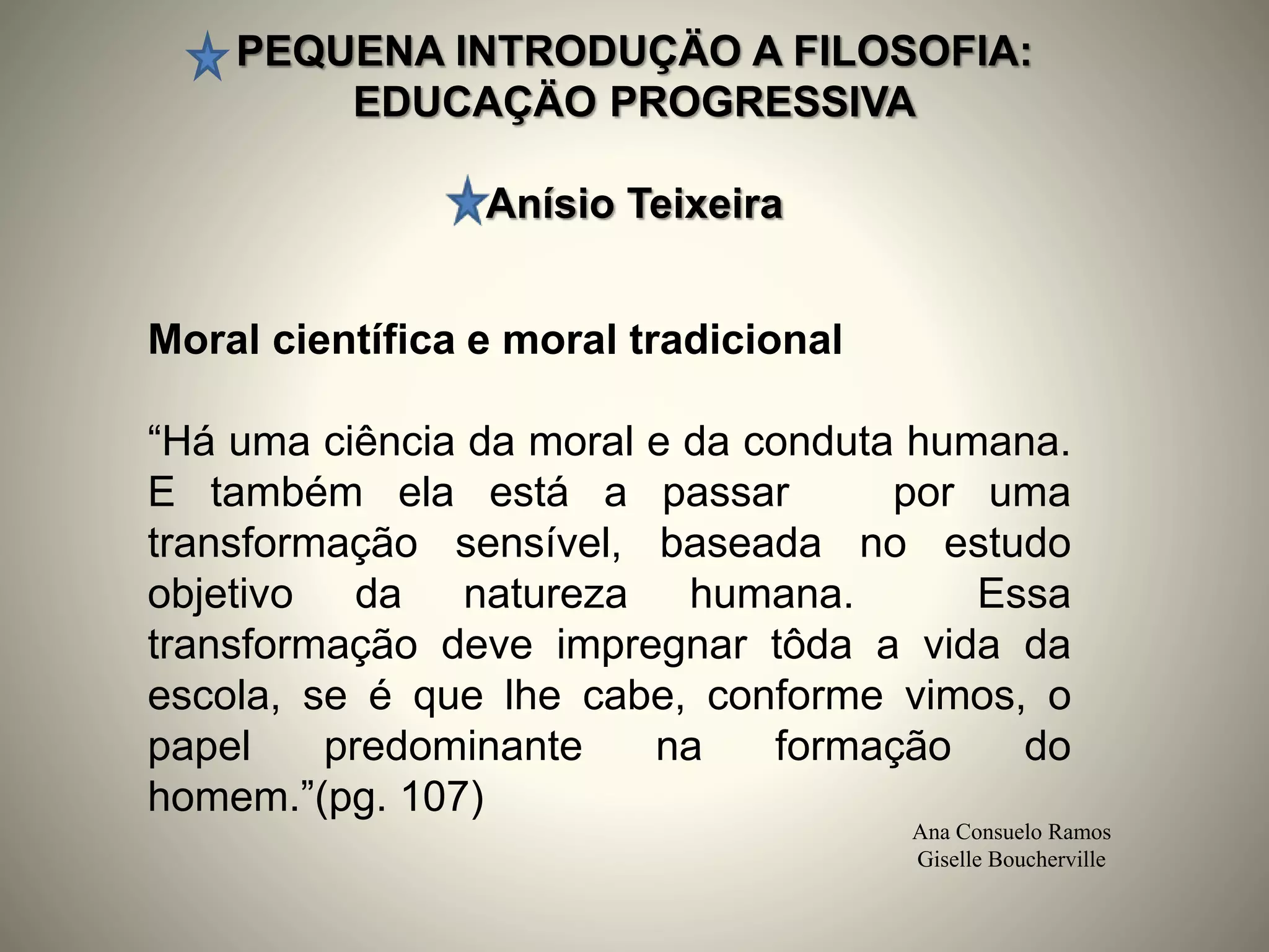 PEQUENA INTRODUÇÄO A FILOSOFIA:
EDUCAÇÄO PROGRESSIVA
Anísio Teixeira
Ana Consuelo Ramos
Giselle Boucherville
Moral científica e moral tradicional
“Há uma ciência da moral e da conduta humana.
E também ela está a passar por uma
transformação sensível, baseada no estudo
objetivo da natureza humana. Essa
transformação deve impregnar tôda a vida da
escola, se é que lhe cabe, conforme vimos, o
papel predominante na formação do
homem.”(pg. 107)
 