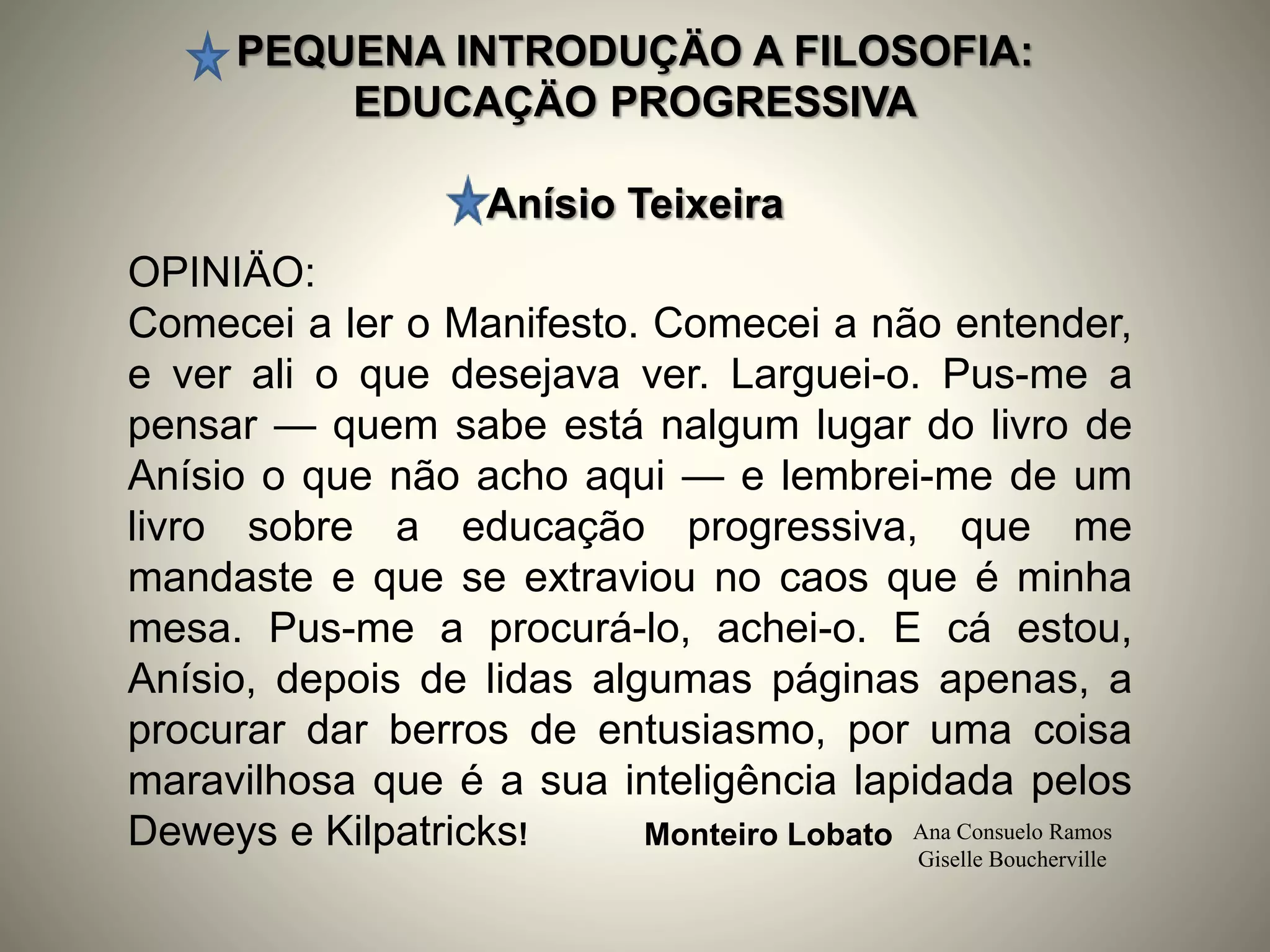 PEQUENA INTRODUÇÄO A FILOSOFIA:
EDUCAÇÄO PROGRESSIVA
Anísio Teixeira
Ana Consuelo Ramos
Giselle Boucherville
OPINIÄO:
Comecei a ler o Manifesto. Comecei a não entender,
e ver ali o que desejava ver. Larguei-o. Pus-me a
pensar — quem sabe está nalgum lugar do livro de
Anísio o que não acho aqui — e lembrei-me de um
livro sobre a educação progressiva, que me
mandaste e que se extraviou no caos que é minha
mesa. Pus-me a procurá-lo, achei-o. E cá estou,
Anísio, depois de lidas algumas páginas apenas, a
procurar dar berros de entusiasmo, por uma coisa
maravilhosa que é a sua inteligência lapidada pelos
Deweys e Kilpatricks! Monteiro Lobato
 
