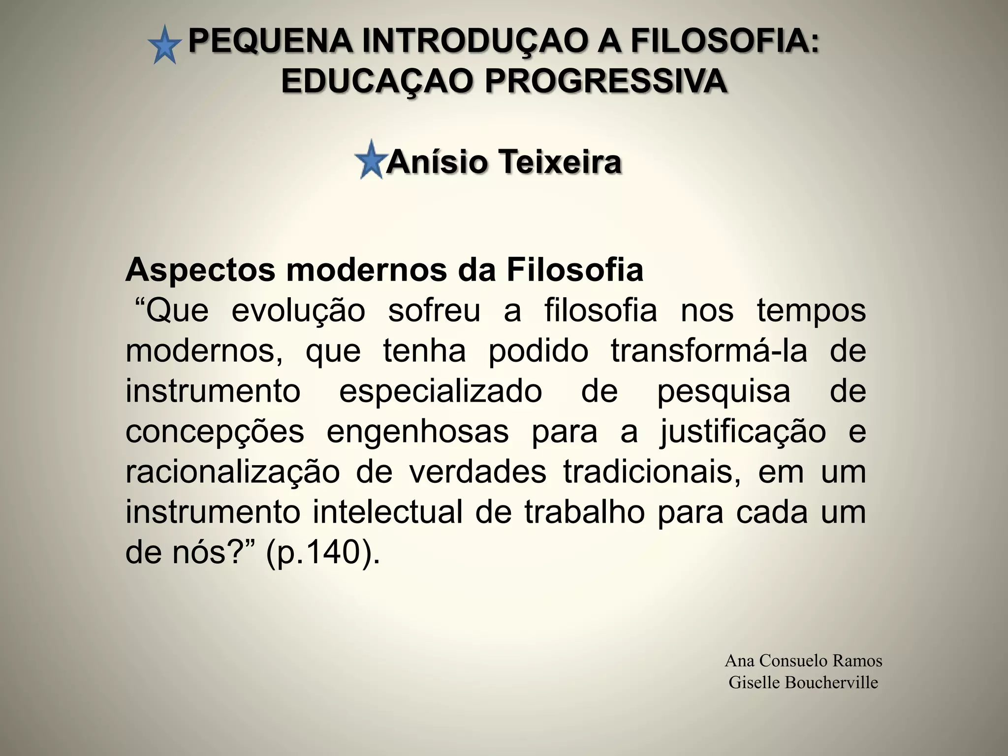 PEQUENA INTRODUÇAO A FILOSOFIA:
EDUCAÇAO PROGRESSIVA
Anísio Teixeira
Ana Consuelo Ramos
Giselle Boucherville
Aspectos modernos da Filosofia
“Que evolução sofreu a filosofia nos tempos
modernos, que tenha podido transformá-la de
instrumento especializado de pesquisa de
concepções engenhosas para a justificação e
racionalização de verdades tradicionais, em um
instrumento intelectual de trabalho para cada um
de nós?” (p.140).
 