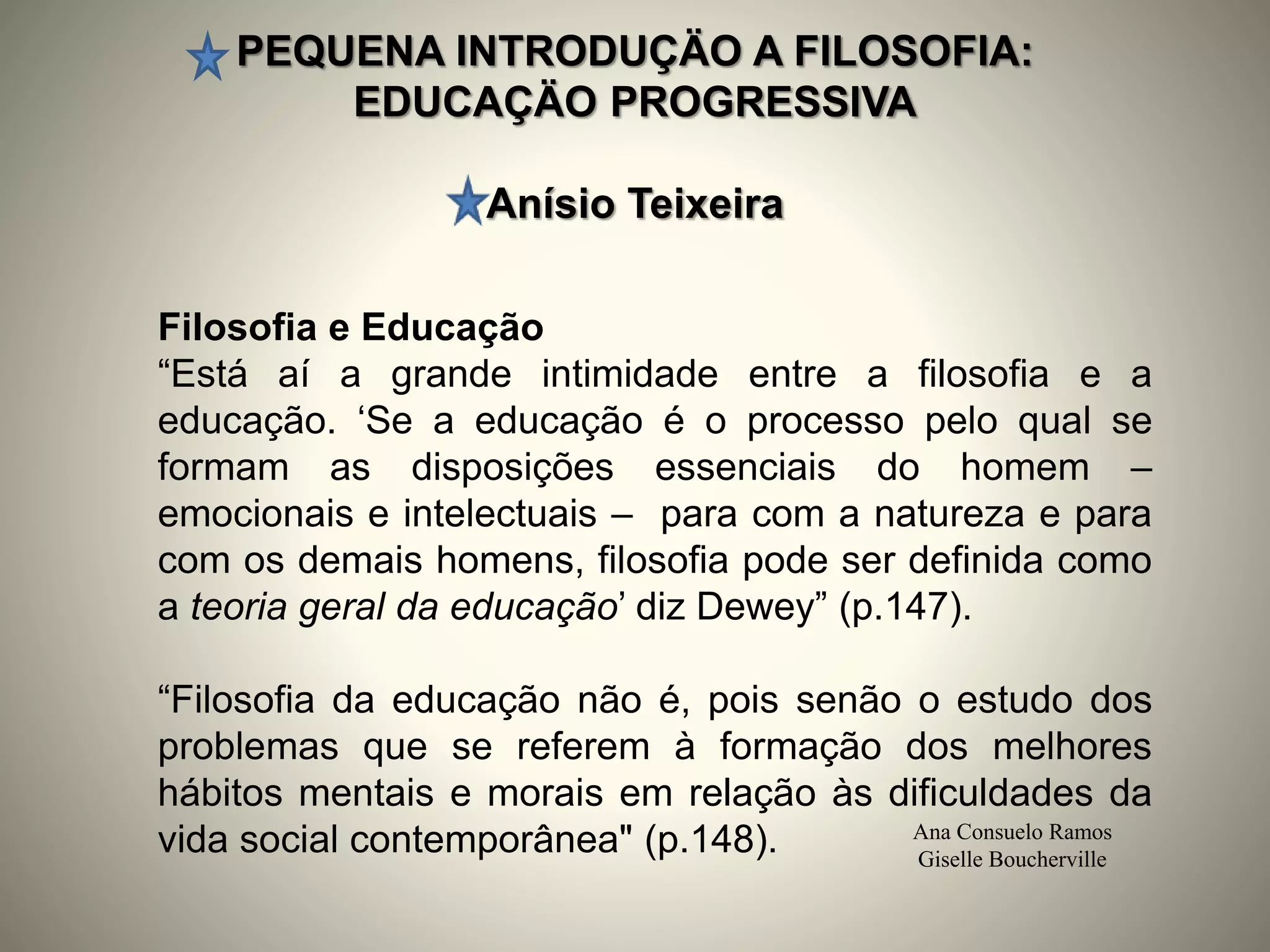 PEQUENA INTRODUÇÄO A FILOSOFIA:
EDUCAÇÄO PROGRESSIVA
Anísio Teixeira
Ana Consuelo Ramos
Giselle Boucherville
Filosofia e Educação
“Está aí a grande intimidade entre a filosofia e a
educação. ‘Se a educação é o processo pelo qual se
formam as disposições essenciais do homem –
emocionais e intelectuais – para com a natureza e para
com os demais homens, filosofia pode ser definida como
a teoria geral da educação’ diz Dewey” (p.147).
“Filosofia da educação não é, pois senão o estudo dos
problemas que se referem à formação dos melhores
hábitos mentais e morais em relação às dificuldades da
vida social contemporânea" (p.148).
 