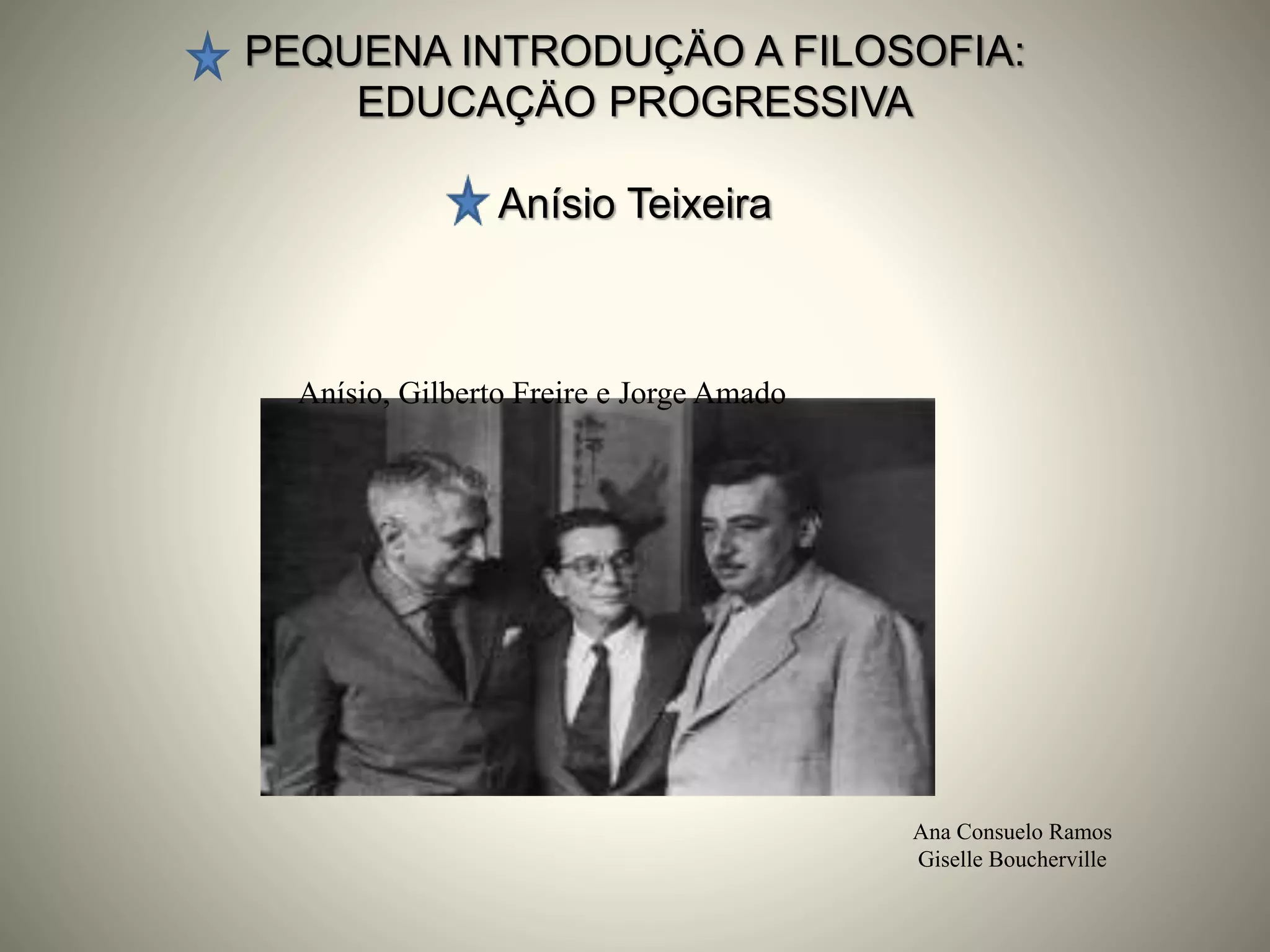 PEQUENA INTRODUÇÄO A FILOSOFIA:
EDUCAÇÄO PROGRESSIVA
Anísio Teixeira
Ana Consuelo Ramos
Giselle Boucherville
Anísio, Gilberto Freire e Jorge Amado
 