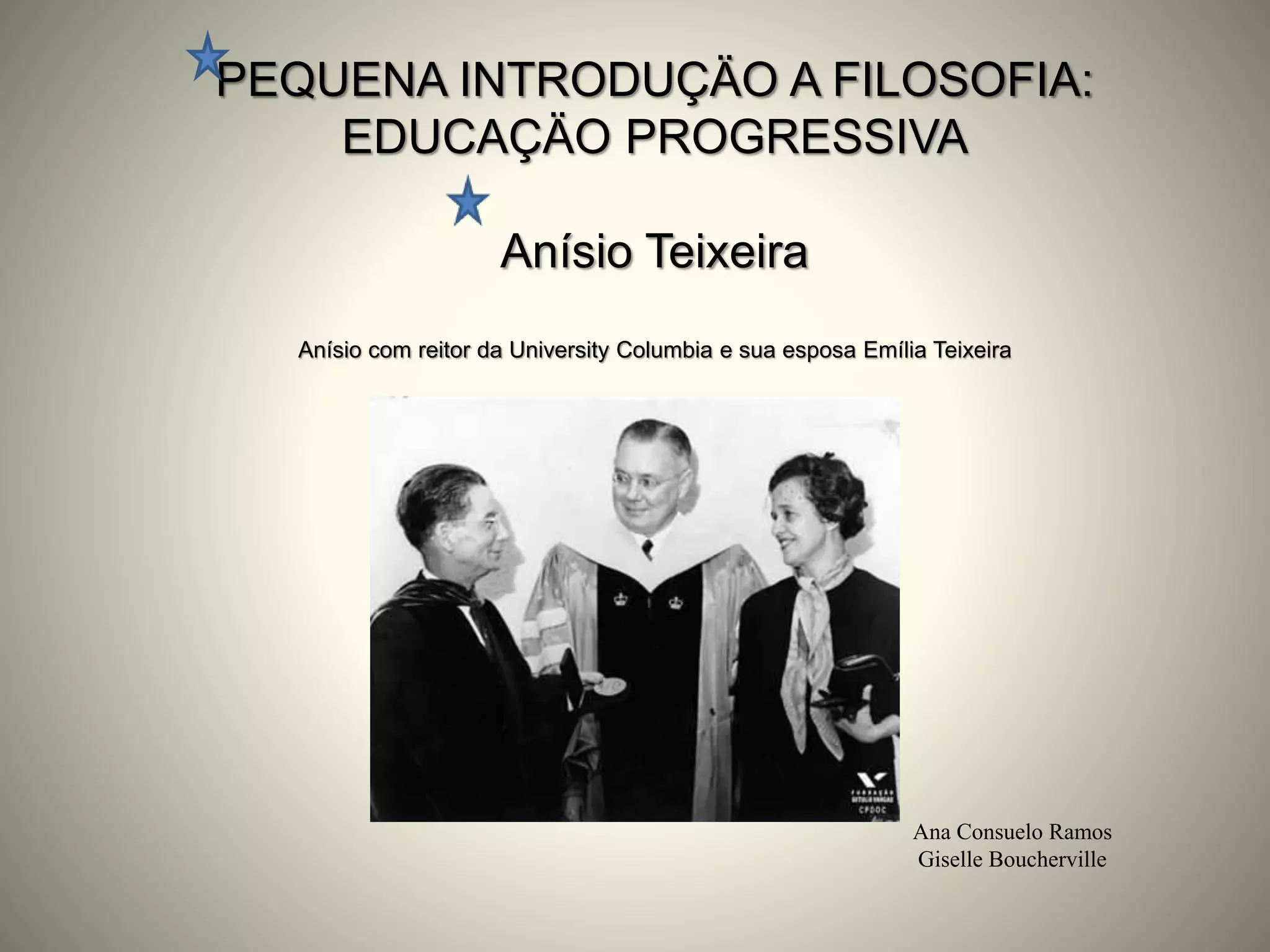 PEQUENA INTRODUÇÄO A FILOSOFIA:
EDUCAÇÄO PROGRESSIVA
Anísio Teixeira
Anísio com reitor da University Columbia e sua esposa Emília Teixeira
Ana Consuelo Ramos
Giselle Boucherville
 