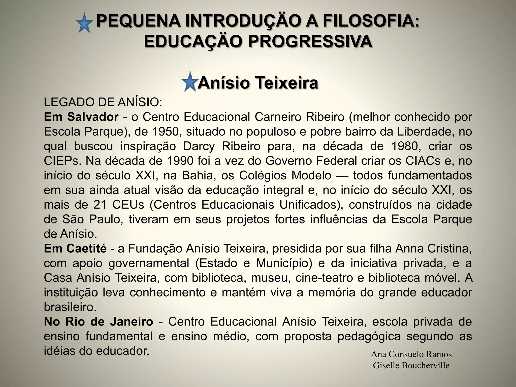 PEQUENA INTRODUÇÄO A FILOSOFIA:
EDUCAÇÄO PROGRESSIVA
Anísio Teixeira
Ana Consuelo Ramos
Giselle Boucherville
LEGADO DE ANÍSIO:
Em Salvador - o Centro Educacional Carneiro Ribeiro (melhor conhecido por
Escola Parque), de 1950, situado no populoso e pobre bairro da Liberdade, no
qual buscou inspiração Darcy Ribeiro para, na década de 1980, criar os
CIEPs. Na década de 1990 foi a vez do Governo Federal criar os CIACs e, no
início do século XXI, na Bahia, os Colégios Modelo — todos fundamentados
em sua ainda atual visão da educação integral e, no início do século XXI, os
mais de 21 CEUs (Centros Educacionais Unificados), construídos na cidade
de São Paulo, tiveram em seus projetos fortes influências da Escola Parque
de Anísio.
Em Caetité - a Fundação Anísio Teixeira, presidida por sua filha Anna Cristina,
com apoio governamental (Estado e Município) e da iniciativa privada, e a
Casa Anísio Teixeira, com biblioteca, museu, cine-teatro e biblioteca móvel. A
instituição leva conhecimento e mantém viva a memória do grande educador
brasileiro.
No Rio de Janeiro - Centro Educacional Anísio Teixeira, escola privada de
ensino fundamental e ensino médio, com proposta pedagógica segundo as
idéias do educador.
 