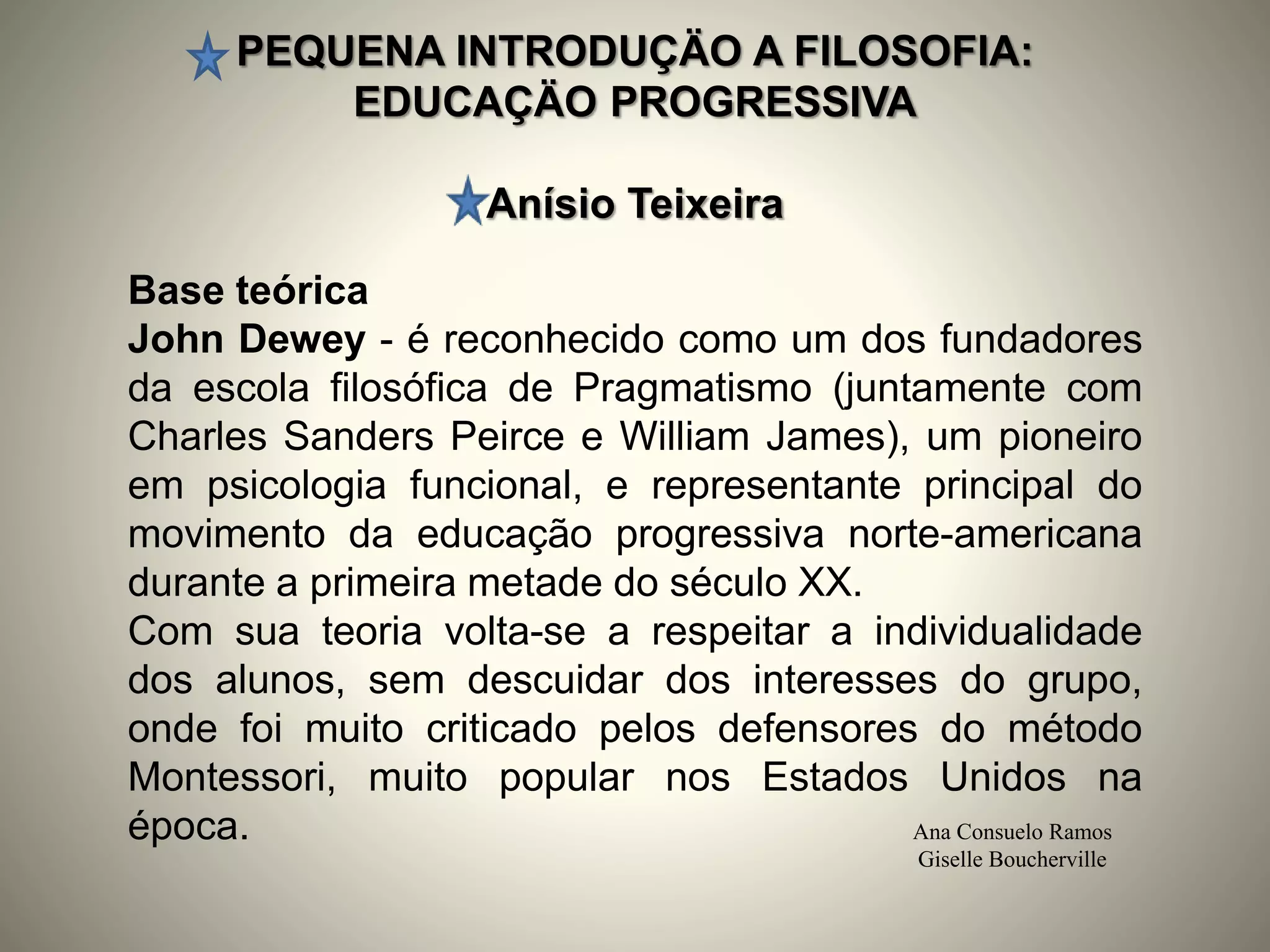PEQUENA INTRODUÇÄO A FILOSOFIA:
EDUCAÇÄO PROGRESSIVA
Anísio Teixeira
Ana Consuelo Ramos
Giselle Boucherville
Base teórica
John Dewey - é reconhecido como um dos fundadores
da escola filosófica de Pragmatismo (juntamente com
Charles Sanders Peirce e William James), um pioneiro
em psicologia funcional, e representante principal do
movimento da educação progressiva norte-americana
durante a primeira metade do século XX.
Com sua teoria volta-se a respeitar a individualidade
dos alunos, sem descuidar dos interesses do grupo,
onde foi muito criticado pelos defensores do método
Montessori, muito popular nos Estados Unidos na
época.
 