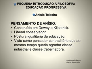 PEQUENA INTRODUÇÄO A FILOSOFIA:
EDUCAÇÄO PROGRESSIVA
Anísio Teixeira
Ana Consuelo Ramos
Giselle Boucherville
PENSAMENTO DE ANÍSIO:
• Construído em Dewey e Kilpatrick.
• Liberal conservador.
• Postura igualitária da educação.
• Visto como pensador contraditório que ao
mesmo tempo queria agradar classe
industrial e classe trabalhadora.
 
