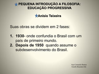 PEQUENA INTRODUÇÄO A FILOSOFIA:
EDUCAÇÄO PROGRESSIVA
Anísio Teixeira
Ana Consuelo Ramos
Giselle Boucherville
Suas obras se dividem em 2 fases:
1. 1930- onde confundia o Brasil com um
país de primeiro mundo.
2. Depois de 1950 quando assume o
subdesenvolvimento do Brasil.
 
