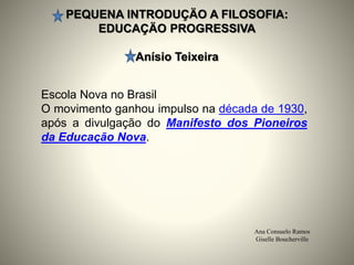 PEQUENA INTRODUÇÄO A FILOSOFIA:
EDUCAÇÄO PROGRESSIVA
Anísio Teixeira
Ana Consuelo Ramos
Giselle Boucherville
Escola Nova no Brasil
O movimento ganhou impulso na década de 1930,
após a divulgação do Manifesto dos Pioneiros
da Educação Nova.
 