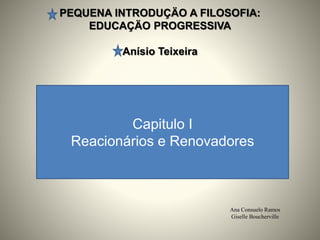 PEQUENA INTRODUÇÄO A FILOSOFIA:
EDUCAÇÄO PROGRESSIVA
Anísio Teixeira
Ana Consuelo Ramos
Giselle Boucherville
Capitulo I
Reacionários e Renovadores
 